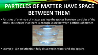 PARTICLES OF MATTER HAVE SPACE
BETWEEN THEM
• Particles of one type of matter get into the spaces between particles of the
other. This shows that there is enough space between particles of matter.
• Example- Salt solution(salt fully dissolved in water and disappear).
 