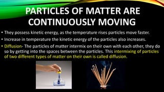 PARTICLES OF MATTER ARE
CONTINUOUSLY MOVING
• They possess kinetic energy, as the temperature rises particles move faster.
• Increase in temperature the kinetic energy of the particles also increases.
• Diffusion- The particles of matter intermix on their own with each other, they do
so by getting into the spaces between the particles. This intermixing of particles
of two different types of matter on their own is called diffusion.
 