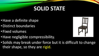 SOLID STATE
•Have a definite shape
•Distinct boundaries
•Fixed volumes
•Have negligible compressibility.
•Solids may break under force but it is difficult to change
their shape, so they are rigid.
 