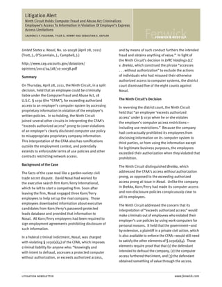 Litigation Alert
  Ninth Circuit Holds Computer Fraud and Abuse Act Criminalizes
  Employee’s Access To Information In Violation Of Employer’s Express
  Access Limitations
  laurence f. pulgram, tyler g. newby and sebastian e. kaplan



United States v. Nosal, No. 10-10038 (April 28, 2011)           and by means of such conduct furthers the intended
(Trott, J., O’Scannlain, J., Campbell, J.)                      fraud and obtains anything of value.” In light of
                                                                the Ninth Circuit’s decision in LVRC Holdings LLC
http://www.ca9.uscourts.gov/datastore/                          v. Brekka, which construed the phrase “accesses
opinions/2011/04/28/10-10038.pdf                                . . . without authorization” to exclude the actions
Summary                                                         of individuals who had misused their otherwise
                                                                authorized access to computer systems, the district
On Thursday, April 28, 2011, the Ninth Circuit, in a split      court dismissed five of the eight counts against
decision, held that an employee could be criminally             Nosal.
liable under the Computer Fraud and Abuse Act, 18
U.S.C. § 1030 (the “CFAA”), for exceeding authorized            The Ninth Circuit’s Decision
access to an employer’s computer system by accessing            In reversing the district court, the Ninth Circuit
proprietary information in violation of the employer’s          held that “an employee ‘exceeds authorized
written policies. In so holding, the Ninth Circuit              access’ under § 1030 when he or she violates
joined several other circuits in interpreting the CFAA’s        the employer’s computer access restrictions—
“exceeds authorized access” prong to cover violations           including use restrictions.” Because the company
of an employer’s clearly disclosed computer use policy          had contractually prohibited its employees from
to misappropriate proprietary company information.              disclosing information on its computer system to
This interpretation of the CFAA also has ramifications          third parties, or from using the information except
outside the employment context, and potentially                 for legitimate business purposes, the employees
extends to enforceable terms of use policies and other          exceeded their authorization when they violated that
contracts restricting network access.                           prohibition.
Background of the Case                                          The Ninth Circuit distinguished Brekka, which
The facts of the case read like a garden-variety civil          addressed the CFAA’s access without authorization
trade secret dispute. David Nosal had worked for                prong, as opposed to the exceeding authorized
the executive search firm Korn/Ferry International,             access prong at issue in Nosal. Unlike the company
which he left to start a competing firm. Soon after             in Brekka, Korn/Ferry had made its computer access
leaving the firm, Nosal engaged three Korn/Ferry                and non-disclosure policies conspicuously clear to
employees to help set up the rival company. Those               all its employees.
employees downloaded information about executive                The Ninth Circuit addressed the concern that its
candidates from Korn/Ferry’s password-protected                 interpretation of “exceeds authorized access” would
leads database and provided that information to                 make criminals out of employees who violated their
Nosal. All Korn/Ferry employees had been required to            employer’s use policies by using work computers for
sign employment agreements prohibiting disclosure of            personal reasons. It held that the government—and
such information.                                               by extension, a plaintiff in a private civil action, which
In a federal criminal indictment, Nosal, was charged            is also available to enforce the CFAA—would still need
with violating § 1030(a)(4) of the CFAA, which imposes          to satisfy the other elements of § 1030(a)(4). Those
criminal liability for anyone who: “knowingly and               elements require proof that that (1) the defendant
with intent to defraud, accesses a protected computer           intended to defraud the company, (2) the computer
without authorization, or exceeds authorized access,            access furthered that intent, and (3) the defendant
                                                                obtained something of value through the access.



litigation newsletter                                                                                   www.fenwick.com
 