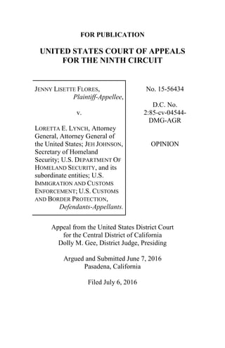 FOR PUBLICATION
UNITED STATES COURT OF APPEALS
FOR THE NINTH CIRCUIT
JENNY LISETTE FLORES,
Plaintiff-Appellee,
v.
LORETTA E. LYNCH, Attorney
General, Attorney General of
the United States; JEH JOHNSON,
Secretary of Homeland
Security; U.S. DEPARTMENT OF
HOMELAND SECURITY, and its
subordinate entities; U.S.
IMMIGRATION AND CUSTOMS
ENFORCEMENT; U.S. CUSTOMS
AND BORDER PROTECTION,
Defendants-Appellants.
No. 15-56434
D.C. No.
2:85-cv-04544-
DMG-AGR
OPINION
Appeal from the United States District Court
for the Central District of California
Dolly M. Gee, District Judge, Presiding
Argued and Submitted June 7, 2016
Pasadena, California
Filed July 6, 2016
 