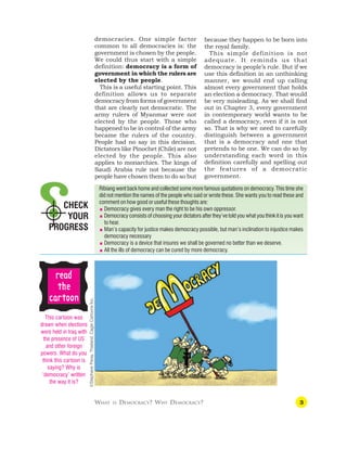3
WHAT IS DEMOCRACY? WHY DEMOCRACY?
CHECK
YOUR
PROGRESS
Ribiang went back home and collected some more famous quotations on democracy. This time she
did not mention the names of the people who said or wrote these. She wants you to read these and
comment on how good or useful these thoughts are:
 Democracy gives every man the right to be his own oppressor.
 Democracy consists of choosing your dictators after they’ve told you what you think it is you want
to hear.
 Man’s capacity for justice makes democracy possible, but man’s inclination to injustice makes
democracy necessary
 Democracy is a device that insures we shall be governed no better than we deserve.
 All the ills of democracy can be cured by more democracy.
democracies. One simple factor
common to all democracies is: the
government is chosen by the people.
We could thus start with a simple
definition: democracy is a form of
government in which the rulers are
elected by the people.
This is a useful starting point. This
definition allows us to separate
democracy from forms of government
that are clearly not democratic. The
army rulers of Myanmar were not
elected by the people. Those who
happened to be in control of the army
became the rulers of the country.
People had no say in this decision.
Dictators like Pinochet (Chile) are not
elected by the people. This also
applies to monarchies. The kings of
Saudi Arabia rule not because the
people have chosen them to do so but
because they happen to be born into
the royal family.
This simple definition is not
adequate. It reminds us that
democracy is people’s rule. But if we
use this definition in an unthinking
manner, we would end up calling
almost every government that holds
an election a democracy. That would
be very misleading. As we shall find
out in Chapter 3, every government
in contemporary world wants to be
called a democracy, even if it is not
so. That is why we need to carefully
distinguish between a government
that is a democracy and one that
pretends to be one. We can do so by
understanding each word in this
definition carefully and spelling out
the features of a democratic
government.
This cartoon was
drawn when elections
were held in Iraq with
the presence of US
and other foreign
powers. What do you
think this cartoon is
saying? Why is
‘democracy’ written
the way it is?
r
r
r
r
re
e
e
e
ea
a
a
a
ad
d
d
d
d
t
t
t
t
the
he
he
he
he
c
c
c
c
ca
a
a
a
ar
r
r
r
rt
t
t
t
toon
oon
oon
oon
oon
©Stephane
Peray,
Thailand,
Cagle
Cartoons
Inc.
 