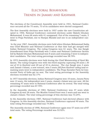 Democratic Politics
9
Electoral Behaviour:
Trends in Jammu and Kashmir
The elections of the Constituent Assembly were held in 1951, National Confer-
ence secured all the 75 seats, 73 of its candidates were elected unopposed.
The first Assembly elections were held in 1957 under the new Constitution ad-
opted in 1956. National Conference contested elections under Bakshi Ghulam
Mohammad. It won 68 seats with 41 unopposed. Out of the remaining 7 seats, 5
went to Praja Parishad, one to Harijan Mandal and one to an independent can-
didate.
In the year 1967, Assembly elections were held when Ghulam Mohammad Sadiq
was Chief Minister and National Conference at that time had got merged with
Indian National Congress. The ruling Congress won 61 seats. The Jan Sangh
(transformed from Praja Parishad) won 3 seats and National Conference faction
led by Bakshi Ghulam Mohammad won 8 seats and remaining 3 went to indepen-
dent candidates. The total voting percentage recorded was 58.79%
In 1972 Assembly elections were held during the Chief Ministership of Syed Mir
Qasim. The ruling Congress won with two-third majority capturing 58 seats ( 30
out of 43 in Kashmir and 28 out of 32 in Jammu) . The Jan Sangh won 3 seats
and Jamait-i-Islami, a new entrant, won 5 seats (All from Kashmir valley) and re-
maining seats went to independent candidates. The Praja Socialist Party  Com-
munist Party of India got no seat. The total voting percentage in the Assembly
elections recorded was 62.17%
In 1977 Assembly elections, Indian National Congress won 10 seats, Janata Party
won 13 seats, the independent won 4 seats, Jamait-i-Islami won one seat. All the
remaining 47 seats went to National Conference after its revival. The total voting
percentage recorded was 67.70%
In the Assembly elections of 1983, National Conference won 47 seats while
Congress (I) won 26 seats. The Muslim United Front won 2 seats and one went to
Jamait-i-Islami. The total voting percentage of this election was 73.24%.
In the Assembly elections 1987, National Conference had electoral alliance with
Congress. In this Assembly election, National Conference captured 40 seats. The
total voting Percentage recorded was 74.88%.
The Assembly election of 1996, National Conference again won 57 seats out of 87
total seats. The voting Percentage recorded was 53.92%.
 