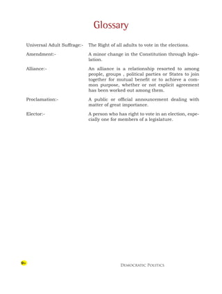 Democratic Politics
9
Glossary
Universal Adult Suffrage:- The Right of all adults to vote in the elections.
Amendment:- A minor change in the Constitution through legis-
lation.
Alliance:- An alliance is a relationship resorted to among
people, groups , political parties or States to join
together for mutual benefit or to achieve a com-
mon purpose, whether or not explicit agreement
has been worked out among them.
Proclamation:- A public or official announcement dealing with
matter of great importance.
Elector:- A person who has right to vote in an election, espe-
cially one for members of a legislature.
 