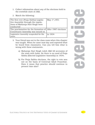 Electoral Politics in the Erstwhile State of Jammu  Kashmir
exercise

1. Collect information about any of the elections held in
the erstwhile state of JK.
2. Match the following:
The first ever (Praja Sabha) Legisla-
tive Assembly through the regula-
tions of Maharaja Hari Singh were
conducted
May 1st
,1951
The proclamation for the formation of
Constituent Assembly was issued on
After 1987 elections
Legistative Assembly suspecded for Six
years
in 1934
3. Your friend was not in the class room when this chapter
was taught. When he came next day and repeated what
he heard from classmates. Can you tell him what is
wrong with these statements.
a) Maharaja Hari Singh ruled JK till accession of
the state with India. So there is no need of Praja
Sabha (Elected Legislative Assembly) in 1934;
b) For Praja Sabha elections, the right to vote was
not on the basis of Universal Adult Franchise.
Does it mean that practice should continue in
present time also?
 