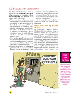 4 DEMOCRATIC POLITICS
want in a democracy? Or must a
democratic government function
with some limits? Is it necessary
for a democracy to respect some
rights of the citizens?
Let us consider each of these
questions with the help of some
examples.
Major decisions by elected
Major decisions by elected
Major decisions by elected
Major decisions by elected
Major decisions by elected
leaders
leaders
leaders
leaders
leaders
In Pakistan, General Pervez
Musharraf led a military coup in
October 1999. He overthrew a
democratically elected government
and declared himself the ‘Chief
Executive’ of the country. Later he
changed his designation to President
and in 2002 held a referendum in
the country that granted him a five-
year extension. Pakistani media,
human rights organisations and
democracy activists said that the
referendum was based on
1.2 FEATURES OF DEMOCRACY
Syria is a small west
Asian country. The
ruling Ba’ath Party
and some of its small
allies are the only
parties allowed in that
country. Do you think
this cartoon could
apply to China or
Mexico? What does
the crown of leaves
on democracy
signify?
r
r
r
r
re
e
e
e
ea
a
a
a
ad
d
d
d
d
t
t
t
t
the
he
he
he
he
c
c
c
c
ca
a
a
a
ar
r
r
r
rt
t
t
t
toon
oon
oon
oon
oon
©Emad
Hajjaj,
Jordan,
Cagle
Cartoons
Inc.
7
June
2005
We have started with a simple
definition that democracy is a form
of government in which the rulers
are elected by the people. This
raises many questions:
 Who are the rulers in this
definition? Which officials must
be elected for any government to
be called a democracy? Which
decisions may be taken by non-
elected officials in a democracy?
 What kind of election constitutes
a democratic election? What
conditions must be fulfilled for an
election to be considered
democratic?
 Who are the people who can elect
the rulers or get elected as rulers?
Should this include every citizen on
an equal basis? Can a democracy
deny some citizens this right?
 Finally, what kind of a form of
government is democracy? Can
elected rulers do whatever they
 