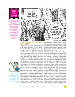 7
r
r
r
r
re
e
e
e
ea
a
a
a
ad
d
d
d
d
t
t
t
t
the
he
he
he
he
c
c
c
c
ca
a
a
a
ar
r
r
r
rt
t
t
t
toon
oon
oon
oon
oon
WHAT IS DEMOCRACY? WHY DEMOCRACY?
This cartoon is about
the Iraqi election held
after Saddam
Hussein’s regime was
overthrown. He is
shown behind the
bars. What is the
cartoonist saying
here? Compare the
message of this
cartoon with the first
cartoon in this
chapter.
R
R
R
R
Rule of la
ule of la
ule of la
ule of la
ule of law and r
w and r
w and r
w and r
w and respe
espe
espe
espe
espec
c
c
c
ct
t
t
t
t
for rights
for rights
for rights
for rights
for rights
Zimbabwe attained independence
from White minority rule in 1980.
Since then the country has been
ruled by ZANU-PF, the party that led
the freedom struggle. Its leader,
Robert Mugabe, ruled the country
since independence. Elections were
held regularly and always won by
ZANU-PF. President Mugabe was
popular but also used unfair practices
in elections. Over the years his
government changed the constitution
several times to increase the powers
of the President and make him less
accountable. Opposition party
workers were harassed and their
meeting disrupted. Public protests
and demonstrations against the
government were declared illegal.
There was a law that limited the right
to criticise the President. Television
and radio were controlled by the
government and gave only the
ruling party’s version. There were
independent newspapers but the
government harassed those
journalists who went against it. The
government ignored some court
judgments that went against it and
pressurised judges. He was forced
out of office in 2017.
The example of Zimbabwe shows
that popular approval of the rulers is
necessary in a democracy, but it is
not sufficient. Popular governments
can be undemocratic. Popular leaders
can be autocratic. If we wish to assess
a democracy, it is important to look
at the elections. But it is equally
important to look before and after the
elections. There should be sufficient
room for normal political activity,
including political opposition, in the
period before elections. This requires
that the state should respect some
basic rights of the citizen. They should
be free to think, to have opinions, to
express these in public, to form
associations, to protest and take other
political actions. Everyone should be
equal in the eyes of law. These rights
must be protected by an independent
Why talk about
Zimbabwe? I read
similar reports from
many parts of our
own country. Why
don’t we discuss
that?
©John
Trever,
Albuquerque
Journal,
US,
Cagle
Cartoons
Inc.
 