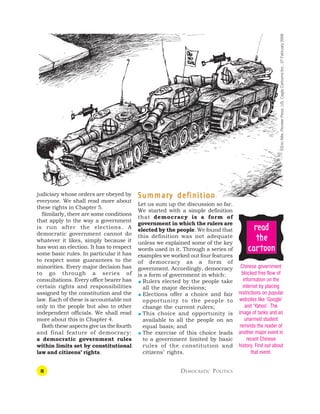 8 DEMOCRATIC POLITICS
judiciary whose orders are obeyed by
everyone. We shall read more about
these rights in Chapter 5.
Similarly, there are some conditions
that apply to the way a government
is run after the elections. A
democratic government cannot do
whatever it likes, simply because it
has won an election. It has to respect
some basic rules. In particular it has
to respect some guarantees to the
minorities. Every major decision has
to go through a series of
consultations. Every office bearer has
certain rights and responsibilities
assigned by the constitution and the
law. Each of these is accountable not
only to the people but also to other
independent officials. We shall read
more about this in Chapter 4.
Both these aspects give us the fourth
and final feature of democracy:
a democratic government rules
within limits set by constitutional
law and citizens’ rights.
S
S
S
S
Summar
ummar
ummar
ummar
ummary def
y def
y def
y def
y definition
inition
inition
inition
inition
Let us sum up the discussion so far.
We started with a simple definition
that democracy is a form of
government in which the rulers are
elected by the people. We found that
this definition was not adequate
unless we explained some of the key
words used in it. Through a series of
examples we worked out four features
of democracy as a form of
government. Accordingly, democracy
is a form of government in which:
 Rulers elected by the people take
all the major decisions;
 Elections offer a choice and fair
opportunity to the people to
change the current rulers;
 This choice and opportunity is
available to all the people on an
equal basis; and
 The exercise of this choice leads
to a government limited by basic
rules of the constitution and
citizens’ rights.
Chinese government
blocked free flow of
information on the
internet by placing
restrictions on popular
websites like ‘Google’
and ‘Yahoo’. The
image of tanks and an
unarmed student
reminds the reader of
another major event in
recent Chinese
history. Find out about
that event.
r
r
r
r
re
e
e
e
ea
a
a
a
ad
d
d
d
d
t
t
t
t
the
he
he
he
he
c
c
c
c
ca
a
a
a
ar
r
r
r
rt
t
t
t
toon
oon
oon
oon
oon
©Eric
Allie,
Pioneer
Press,
US,
Cagle
Cartoons
Inc.,
27
February
2006
 