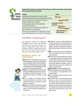 9
CHECK
YOUR
PROGRESS
WHAT IS DEMOCRACY? WHY DEMOCRACY?
Read these five examples of working or denial of democracy. Match each of these with the relevant
feature of democracy discussed above.
Example Feature
King of Bhutan has declared that in future he will be
guided by the advice given to him by elected representatives.
Many Tamil workers who migrated from India were
not given a right to vote in Sri Lanka.
The king imposed a ban on political gatherings,
demonstrations and rallies.
The Indian Supreme Court held that the dissolution of
Bihar assembly was unconstitutional.
Political parties in Bangladesh have agreed that a neutral
government should rule the country at the time of elections.
1.3 WHY DEMOCRACY?
An argument broke out in Madam
Lyngdoh’s class. She had finished
teaching the previous section on
what is democracy and asked the
students if they thought democracy
was the best form of government.
Everyone had something to say.
Debating merits of
Debating merits of
Debating merits of
Debating merits of
Debating merits of
d e m o c r
d e m o c r
d e m o c r
d e m o c r
d e m o c ra c
a c
a c
a c
a cy
y
y
y
y
Yolanda: We live in a democratic country. All over
theworldpeoplewantdemocracy.Countriesthat
werenotdemocraticearlierarebecomingdemo-
cratic now. All great people have said nice things
aboutdemocracy.Isn’titobviousthatdemocracy
is the best? Do we need to debate this?
Tangkini:But Lyngdoh Madam had said we should
not accept something just because it is famous,
just because everyone else accepts it. Isn’t it
possible that everyone is following a wrong
path?
Jeni: Yes, it actually is a wrong path. What has
democracy brought to our country? Seven
decades of democracy and there is so much
poverty in the country.
Ribiang: But what has democracy got to do with
it? Do we have poverty because we are demo-
cratic or do we have poverty despite being a
democracy?
Jeni: Whatever, how does it make a difference?
The point is that this can’t be the best form of
government. Democracy is all about chaos, in-
stability, corruption and hypocrisy. Politicians
fightamongthemselves.Whocaresforthecoun-
try?
Poimon: So, what should we have instead? Go
back to the British rule? Invite some kings to
rule this country?
Rose: I don’t know. I think what this country needs
is a strong leader, someone who does not have
to bother about elections and parliament. One
leader should have all the powers. He should
be able to do whatever is needed in country’s
interest. That alone can remove corruption and
poverty from this country.
Someone shouted: That is called dictatorship!
Hoi: What if that person starts using all these pow-
ers for himself and his family? What if he is
corrupt himself?
Rose: I am speaking only of the honest, sincere
and strong leader.
Hoi: But that is not fair. You are comparing a real
democracy with an ideal dictatorship.
We should compare an ideal with an ideal, the
real with the real. Go and check the record of
dictators in real life. They are most corrupt, self-
ish and brutal. It is just that we don’t get to know
about this. And what is worse, you can’t even
get rid of them.
I want to be in
Lyngdoh Madam’s
class! That sounds
like a democratic
classroom.
Doesn’t it?
Rule of law
Respect for Rights
One person one vote
one value
Free and fair
electoral competition
Major decisions by
elected leaders
 
