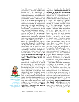11
that this was a result of different
government policies in the two
countries. The existence of
democracy in India made the
Indian government respond to food
scarcity in a way that the Chinese
government did not. They point out
that no large-scale famine has ever
taken place in an independent and
democratic country. If China too had
multiparty elections, an opposition
party and a press free to criticise the
government, then so many people
may not have died in the famine.
This example brings out one of the
reasons why democracy is considered
the best form of government.
Democracy is better than any other
form of government in responding to
the needs of the people. A non-
democratic government may and can
respond to the people’s needs, but it
all depends on the wishes of the
people who rule. If the rulers don’t
want to, they don’t have to act
according to the wishes of the people.
A democracy requires that the rulers
have to attend to the needs of the
people. A democratic government is
a better government because it is a
more accountable form of
government.
There is another reason why
democracy should lead to better
decisions than any non-democratic
government. Democracy is based on
consultation and discussion. A
democratic decision always involves
many persons, discussions and
meetings. When a number of people
put their heads together, they are
able to point out possible mistakes
in any decision. This takes time. But
there is a big advantage in taking
time over important decisions. This
reduces the chances of rash or
irresponsible decisions. Thus
democracy improves the quality
of decision-making.
This is related to the third
argument. Democracy provides a
method to deal with differences
and conflicts. In any society people
are bound to have differences of
opinions and interests. These
differences are particularly sharp in
a country like ours which has an
amazing social diversity. People
belong to different regions, speak
different languages, practise
different religions and have different
castes. They look at the world very
differently and have different
preferences. The preferences of one
group can clash with those of other
groups. How do we resolve such a
conflict? The conflict can be solved
by brutal power. Whichever group
is more powerful will dictate its
terms and others will have to accept
that. But that would lead to
resentment and unhappiness.
Different groups may not be able to
live together for long in such a way.
Democracy provides the only
peaceful solution to this problem. In
democracy, no one is a permanent
winner. No one is a permanent loser.
Different groups can live with one
another peacefully. In a diverse
country like India, democracy keeps
our country together.
These three arguments were about
the effects of democracy on the
quality of government and social life.
But the strongest argument for
democracy is not about what
democracy does to the government.
It is about what democracy does to
the citizens. Even if democracy does
not bring about better decisions and
accountable government, it is still
better than other forms of
government. Democracy enhances
the dignity of citizens. As we
discussed above, democracy is
based on the principle of political
equality, on recognising that the
What would have
happened if India
was not a
democracy?
Could we have
stayed together as
a single nation?
WHAT IS DEMOCRACY? WHY DEMOCRACY?
 