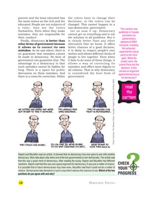 12 DEMOCRATIC POLITICS
CHECK
YOUR
PROGRESS
poorest and the least educated has
the same status as the rich and the
educated. People are not subjects of
a ruler, they are the rulers
themselves. Even when they make
mistakes, they are responsible for
their conduct.
Finally, democracy is better than
other forms of government because
it allows us to correct its own
mistakes. As we saw above, there is
no guarantee that mistakes cannot
be made in democracy. No form of
government can guarantee that. The
advantage in a democracy is that
such mistakes cannot be hidden for
long. There is a space for public
discussion on these mistakes. And
there is a room for correction. Either
the rulers have to change their
decisions, or the rulers can be
changed. This cannot happen in a
non-democratic government.
Let us sum it up. Democracy
cannot get us everything and is not
the solution to all problems. But it
is clearly better than any other
alternative that we know. It offers
better chances of a good decision,
it is likely to respect people’s own
wishes and allows different kinds of
people to live together. Even when
it fails to do some of these things, it
allows a way of correcting its
mistakes and offers more dignity to
all citizens. That is why democracy
is considered the best form of
government.
This cartoon was
published in Canada
just before its
parliamentary
elections of 2004.
Everyone, including
the cartoonist,
expected the Liberal
party to win once
again. When the
results came, the
Liberal Party lost the
elections. Is this
cartoon an argument
against democracy or
for democracy?
Rajesh and Muzaffar read an article. It showed that no democracy has ever gone to war with another
democracy. Wars take place only when one of the two governments is non-democratic. The article said
that this was a great merit of democracy. After reading the essay, Rajesh and Muzaffar had different
reactions. Rajesh said that this was not a good argument for democracy. It was just a matter of chance.
It is possible that in future democracies may have wars. Muzaffar said that it could not be a matter of
chance. Democracies take decisions in such a way that it reduces the chances of war. Which of the two
positions do you agree with and why?
r
r
r
r
re
e
e
e
ea
a
a
a
ad
d
d
d
d
t
t
t
t
the
he
he
he
he
c
c
c
c
ca
a
a
a
ar
r
r
r
rt
t
t
t
toon
oon
oon
oon
oon
©Cam
Cardow,
The
Ottawa
Citizen,
Canada,
Cagle
Cartoons
Inc.
30
May
2004.
 
