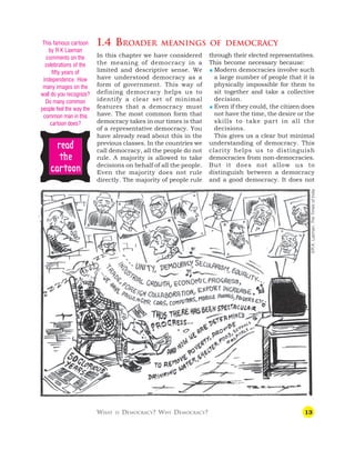 13
1.4 BROADER MEANINGS OF DEMOCRACY
In this chapter we have considered
the meaning of democracy in a
limited and descriptive sense. We
have understood democracy as a
form of government. This way of
defining democracy helps us to
identify a clear set of minimal
features that a democracy must
have. The most common form that
democracy takes in our times is that
of a representative democracy. You
have already read about this in the
previous classes. In the countries we
call democracy, all the people do not
rule. A majority is allowed to take
decisions on behalf of all the people.
Even the majority does not rule
directly. The majority of people rule
through their elected representatives.
This become necessary because:
 Modern democracies involve such
a large number of people that it is
physically impossible for them to
sit together and take a collective
decision.
 Even if they could, the citizen does
not have the time, the desire or the
skills to take part in all the
decisions.
This gives us a clear but minimal
understanding of democracy. This
clarity helps us to distinguish
democracies from non-democracies.
But it does not allow us to
distinguish between a democracy
and a good democracy. It does not
WHAT IS DEMOCRACY? WHY DEMOCRACY?
r
r
r
r
re
e
e
e
ea
a
a
a
ad
d
d
d
d
t
t
t
t
the
he
he
he
he
c
c
c
c
ca
a
a
a
ar
r
r
r
rt
t
t
t
toon
oon
oon
oon
oon
This famous cartoon
by R K Laxman
comments on the
celebrations of the
fifty years of
independence. How
many images on the
wall do you recognize?
Do many common
people feel the way the
common man in this
cartoon does?
©R.K.
Laxman,
The
Times
of
India
 