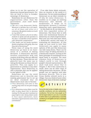 14 DEMOCRATIC POLITICS
allow us to see the operation of
democracy beyond government. For
this we need to turn to broader
meanings of democracy.
Sometimes we use democracy for
organisations other than the
government. Just read these
statements:
 “We are a very democratic family.
Whenever a decision has to be taken,
we all sit down and arrive at a
consensus. My opinion matters as much
as my father’s.”
 “I don’t like teachers who do not allow
students to speak and ask questions in
the class. I would like to have teachers
with democratic temperament.”
 “One leader and his family members
decide everything in this party. How can
they talk of democracy?”
These ways of using the word
democracy go back to its basic
sense of a method of taking
decisions. A democratic decision
involves consultation with and
consent of all those who are affected
by that decision. Those who are not
powerful have the same say in
taking the decision as those who are
powerful. This can apply to a
government or a family or any other
organisation. Thus democracy is
also a principle that can be applied
to any sphere of life.
Sometimes we use the word
democracy not to describe any
existing government but to set up
an ideal standard that all
democracies must aim to become:
 “True democracy will come to this
country only when no one goes hungry
to bed.”
 “In a democracy every citizen must be
able to play equal role in decision
making. For this you don’t need just an
equal right to vote. Every citizen needs
to have equal information, basic
education, equal resources and a lot of
commitment.”
If we take these ideals seriously,
then no country in the world is a
democracy. Yet an understanding of
democracy as an ideal reminds us
of why we value democracy. It
enables us to judge an existing
democracy and identify its
weaknesses. It helps us to
distinguish between a minimal
democracy and a good democracy.
In this book we do not deal much
with this expanded notion of
democracy. Our focus here is with
some core institutional features of
democracy as a form of government.
Next year you will read more about
a democratic society and ways of
evaluating our democracy. At this
stage we just need to note that
democracy can apply to many
spheres of life and that democracy
can take many forms. There can be
various ways of taking decisions in
a democratic manner, as long as the
basic principle of consultation on an
equal basis is accepted. The most
common form of democracy in
today’s world is rule through
people’s elected representatives. We
shall read more about that in
Chapter 3. But if the community is
small, there can be other ways of
taking democratic decisions. All the
people can sit together and take
decisions directly. This is how
Gram Sabha should work in a
village. Can you think of some other
democratic ways of decision making?
A C T I V I T Y
Find out the total number of eligible voters in your
assembly constituency and your parliamentary
constituency. Find out how many people can fit
into the largest stadium in your area. Is it possible
for all the voters in your parliamentary or assembly
constituency to sit together and have a meaningful
discussion?
In my village the
Gram Sabha never
meets. Is that
democratic?
 