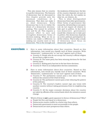15
WHAT IS DEMOCRACY? WHY DEMOCRACY?
1 Here is some information about four countries. Based on this
information, how would you classify each of these countries. Write
‘democratic’, ‘undemocratic’ or ‘not sure’ against each of these.
a Country A: People who do not accept the country’s official religion
do not have a right to vote.
b Country B: The same party has been winning elections for the last
twenty years.
c Country C: Ruling party has lost in the last three elections.
d Country D: There is no independent election commission.
2 Here is some information about four countries. Based on this
information, how would you classify each of these countries. Write
‘democratic’, ‘undemocratic’ or ‘not sure’ against each of these.
a Country P: The parliament cannot pass a law about the army
without the consent of the Chief of Army.
b Country Q: The parliament cannot pass a law reducing the powers
of the judiciary.
c Country R: The country’s leaders cannot sign any treaty with
another country without taking permission from its neighbouring
country.
d Country S: All the major economic decisions about the country
are taken by officials of the central bank which the ministers cannot
change.
3 Which of these is not a good argument in favour of democracy? Why?
a People feel free and equal in a democracy.
b Democracies resolve conflict in a better way than others.
c Democratic government is more accountable to the people.
d Democracies are more prosperous than others.
exercises
This also means that no country
is a perfect democracy. The features
of democracy that we discussed in
this chapter provide only the
minimum conditions of a
democracy. That does not make it
an ideal democracy. Every
democracy has to try to realise the
ideals of a democratic decision-
making. This cannot be achieved
once and for all. This requires a
constant effort to save and
strengthen democratic forms of
decision-making. What we do as
citizens can make a difference to
making our country more or less
democratic. This is the strength and
the weakness of democracy: the fate
of the country depends not just on
what the rulers do, but mainly on
what we, as citizens, do.
This is what distinguished
democracy from other governments.
Other forms of government like
monarchy, dictatorship or one-party
rule do not require all citizens to
take part in politics. In fact most
non-democratic governments
would like citizens not to take part
in politics. But democracy depends
on active political participation by
all the citizens. That is why a study
of democracy must focus on
democratic politics.
 