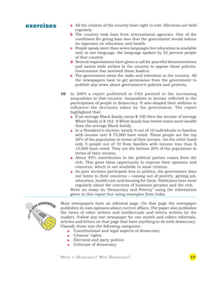17
exercises a All the citizens of the country have right to vote. Elections are held
regularly.
b The country took loan from international agencies. One of the
conditions for giving loan was that the government would reduce
its expenses on education and health.
c People speak more than seven languages but education is available
only in one language, the language spoken by 52 percent people
of that country.
d Several organisations have given a call for peaceful demonstrations
and nation wide strikes in the country to oppose these policies.
Government has arrested these leaders.
e The government owns the radio and television in the country. All
the newspapers have to get permission from the government to
publish any news about government’s policies and protests.
10 In 2004 a report published in USA pointed to the increasing
inequalities in that country. Inequalities in income reflected in the
participation of people in democracy. It also shaped their abilities to
influence the decisions taken by the government. The report
highlighted that:
 If an average Black family earns $ 100 then the income of average
White family is $ 162. A White family has twelve times more wealth
than the average Black family.
 In a President’s election ‘nearly 9 out of 10 individuals in families
with income over $ 75,000 have voted. These people are the top
20% of the population in terms of their income. On the other hand
only 5 people out of 10 from families with income less than $
15,000 have voted. They are the bottom 20% of the population in
terms of their income.
 About 95% contribution to the political parties comes from the
rich. This gives them opportunity to express their opinions and
concerns, which is not available to most citizens.
 As poor sections participate less in politics, the government does
not listen to their concerns – coming out of poverty, getting job,
education, health care and housing for them. Politicians hear most
regularly about the concerns of business persons and the rich.
Write an essay on ‘Democracy and Poverty’ using the information
given in this report but using examples from India.
Most newspapers have an editorial page. On that page the newspaper
publishes its own opinions about current affairs. The paper also publishes
the views of other writers and intellectuals and letters written by the
readers. Follow any one newspaper for one month and collect editorials,
articles and letters on that page that have anything to do with democracy.
Classify these into the following categories:
 Constitutional and legal aspects of democracy
 Citizens’ rights
 Electoral and party politics
 Criticism of democracy
WHAT IS DEMOCRACY? WHY DEMOCRACY?
 