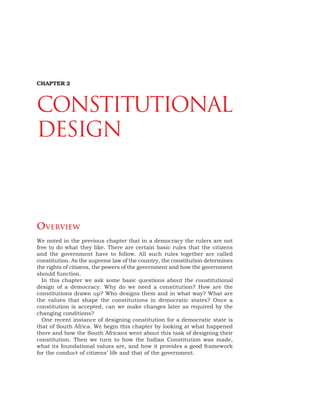 18 DEMOCRATIC POLITICS
CHAPTER 2
CONSTITUTIONAL
DESIGN
OVERVIEW
We noted in the previous chapter that in a democracy the rulers are not
free to do what they like. There are certain basic rules that the citizens
and the government have to follow. All such rules together are called
constitution. As the supreme law of the country, the constitution determines
the rights of citizens, the powers of the government and how the government
should function.
In this chapter we ask some basic questions about the constitutional
design of a democracy. Why do we need a constitution? How are the
constitutions drawn up? Who designs them and in what way? What are
the values that shape the constitutions in democratic states? Once a
constitution is accepted, can we make changes later as required by the
changing conditions?
One recent instance of designing constitution for a democratic state is
that of South Africa. We begin this chapter by looking at what happened
there and how the South Africans went about this task of designing their
constitution. Then we turn to how the Indian Constitution was made,
what its foundational values are, and how it provides a good framework
for the conduct of citizens’ life and that of the government.
 