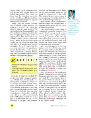 20 DEMOCRATIC POLITICS
public toilets, were all separate for
the whites and blacks. This was
called segregation. They could not
even visit the churches where the
whites worshipped. Blacks could not
form associations or protest against
the terrible treatment.
Since 1950, the blacks, coloured
and Indians fought against the
apartheid system. They launched
protest marches and strikes. The
African National Congress (ANC) was
the umbrella organisation that led
the struggle against the policies of
segregation. This included many
workers’ unions and the Communist
Party. Many sensitive whites also
joined the ANC to oppose apartheid
and played a leading role in this
struggle. Several countries de-
nounced apartheid as unjust and
racist. But the white racist govern-
ment continued to rule by detain-
ing, torturing and killing thousands
of black and coloured people.
A C T I V I T Y
 Make a poster on the life and struggle of Nelson
Mandela.
 If available, read some portions of his autobi-
ography, The Long Walk to Freedom, in the
classroom.
T
T
T
T
To
o
o
o
ow
w
w
w
war
ar
ar
ar
ards a ne
ds a ne
ds a ne
ds a ne
ds a new c
w c
w c
w c
w constitution
onstitution
onstitution
onstitution
onstitution
As protests and struggles against
apartheid had increased, the
government realised that they could
no longer keep the blacks under
their rule through repression. The
white regime changed its policies.
Discriminatory laws were repealed.
Ban on political parties and
restrictions on the media were lifted.
After 28 years of imprisonment,
Nelson Mandela walked out of the
jail as a free man. Finally, at the
midnight of 26 April 1994, the new
national flag of the Republic of South
Africa was unfurled marking the
newly born democracy in the world.
The apartheid government came to
an end, paving way for the formation
of a multi-racial government.
How did this come about? Let us
hear Mandela, the first president of
this new South Africa, on this extra-
ordinary transition:
“Historical enemies succeeded in
negotiating a peaceful transition from
apartheid to democracy exactly because
we were prepared to accept the inherent
capacity for goodness in the other. My
wish is that South Africans never give up
on the belief in goodness, that they
cherish that faith in human beings is the
cornerstone of our democracy.”
After the emergence of the new
democratic South Africa, black
leaders appealed to fellow blacks to
forgive the whites for the atrocities
they had committed while in power.
They said let us build a new South
Africa based on equality of all races
and men and women, on democratic
values, social justice and human
rights. The party that ruled through
oppression and brutal killings and
the party that led the freedom
struggle sat together to draw up a
common constitution.
After two years of discussion and
debate they came out with one of the
finest constitutions the world has
ever had. This constitution gave to
its citizens the most extensive rights
available in any country. Together,
they decided that in the search for
a solution to the problems, nobody
should be excluded, no one should
be treated as a demon. They agreed
that everybody should become part
of the solution, whatever they might
have done or represented in the
past. The preamble to the South
African Constitution (see page 28)
sums up this spirit.
What would have
happened in South
Africa if the black
majority had
decided to take
revenge on the
whites for all their
oppression and
exploitation?
 