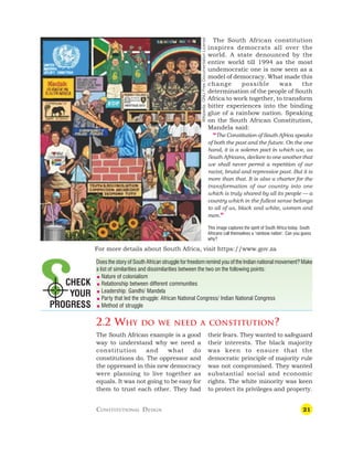 21
The South African constitution
inspires democrats all over the
world. A state denounced by the
entire world till 1994 as the most
undemocratic one is now seen as a
model of democracy. What made this
change possible was the
determination of the people of South
Africa to work together, to transform
bitter experiences into the binding
glue of a rainbow nation. Speaking
on the South African Constitution,
Mandela said:
“The Constitution of South Africa speaks
of both the past and the future. On the one
hand, it is a solemn pact in which we, as
South Africans, declare to one another that
we shall never permit a repetition of our
racist, brutal and repressive past. But it is
more than that. It is also a charter for the
transformation of our country into one
which is truly shared by all its people — a
country which in the fullest sense belongs
to all of us, black and white, women and
men.”
This image captures the spirit of South Africa today. South
Africans call themselves a ‘rainbow nation’. Can you guess
why?
Does the story of South African struggle for freedom remind you of the Indian national movement? Make
a list of similarities and dissimilarities between the two on the following points:
 Nature of colonialism
 Relationship between different communities
 Leadership: Gandhi/ Mandela
 Party that led the struggle: African National Congress/ Indian National Congress
 Method of struggle
2.2 WHY DO WE NEED A CONSTITUTION?
CHECK
YOUR
PROGRESS
The South African example is a good
way to understand why we need a
constitution and what do
constitutions do. The oppressor and
the oppressed in this new democracy
were planning to live together as
equals. It was not going to be easy for
them to trust each other. They had
their fears. They wanted to safeguard
their interests. The black majority
was keen to ensure that the
democratic principle of majority rule
was not compromised. They wanted
substantial social and economic
rights. The white minority was keen
to protect its privileges and property.
CONSTITUTIONAL DESIGN
Wikipedia,
GNU
Free
Documentation
License
For more details about South Africa, visit https://www.gov.za
 