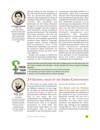 25
CHECK
YOUR
PROGRESS
elected mainly by the members of
the existing Provincial Legislatures
that we mentioned above. This
ensured a fair geographical share of
members from all the regions of the
country. The Assembly was
dominated by the Indian National
Congress, the party that led India’s
freedom struggle. But the Congress
itself included a variety of political
groups and opinions. The Assembly
had many members who did not
agree with the Congress. In social
terms too, the Assembly represented
members from different language
groups, castes, classes, religions
and occupations. Even if the
Constituent Assembly was elected
by universal adult franchise, its
composition would not have been
very different.
Finally, the manner in which the
Constituent Assembly worked gives
sanctity to the Constitution. The
Constituent Assembly worked in a
systematic, open and consensual
manner. First some basic principles
were decided and agreed upon. Then
a Drafting Committee chaired by Dr.
B.R. Ambedkar prepared a draft
constitution for discussion. Several
rounds of thorough discussion took
place on the Draft Constitution,
clause by clause. More than two
thousand amendments were
considered. The members
deliberated for 114 days spread over
three years. Every document
presented and every word spoken in
the Constituent Assembly has been
recorded and preserved. These are
called ‘Constituent Assembly
Debates’. When printed, these
debates are 12 bulky volumes! These
debates provide the rationale behind
every provision of the Constitution.
These are used to interpret the
meaning of the Constitution.
Read the information about all the makers of the Indian Constitution given in the side columns here. You
don’t need to memorise this information. Just give examples from these to support the following
statements:
1. The Assembly had many members who were not with the Congress
2.The Assembly represented members from different social groups
3.Members of the Assembly believed in different ideologies
2.4 GUIDING VALUES OF THE INDIAN CONSTITUTION
In this book we shall study the
exact provisions of the Constitution
on different subjects. At this stage
let us begin by understanding the
overall philosophy of what our
Constitution is all about. We can do
this in two ways. We can
understand it by reading the views
of some of our major leaders on our
Constitution. But it is equally
important to read what the
Constitution says about its own
philosophy. This is what the
preamble to the Constitution does.
Let us turn to these, one by one.
The Dream and the Promise
The Dream and the Promise
The Dream and the Promise
The Dream and the Promise
The Dream and the Promise
Some of you may have noticed a
name missing from the sketches of
the makers of the constitution:
Mahatma Gandhi. He was not a
member of the Constituent
Assembly. Yet there were many
members who followed his vision.
Years ago, writing in his magazine
Young India in 1931, he had spelt
out what he wanted the Constitution
to do:
Baldev Singh
Baldev Singh
Baldev Singh
Baldev Singh
Baldev Singh
(1901-1961)
born: Haryana.
A successful entrepreneur
and leader of the Panthic
Akali Party in the Punjab
Assembly. A nominee of
the Congress in the
Constituent Assembly.
Later: Defence Minister in
the Union Cabinet.
G. Dur
G. Dur
G. Dur
G. Dur
G. Durgabai Deshmukh
gabai Deshmukh
gabai Deshmukh
gabai Deshmukh
gabai Deshmukh
(1909-1981)
born: Andhra Pradesh.
Advocate and public activist
for women’s emancipation.
Founder of Andhra Mahila
Sabha. Congress leader.
Later: Founder Chairperson
of Central Social Welfare
Board.
CONSTITUTIONAL DESIGN
 
