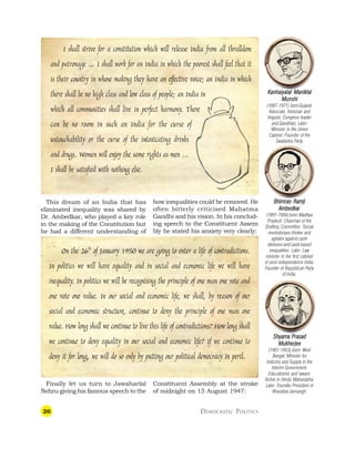 26 DEMOCRATIC POLITICS
Bhimrao Ramji
Bhimrao Ramji
Bhimrao Ramji
Bhimrao Ramji
Bhimrao Ramji
Ambedkar
Ambedkar
Ambedkar
Ambedkar
Ambedkar
(1891-1956) born:Madhya
Pradesh. Chairman of the
Drafting Committee. Social
revolutionary thinker and
agitator against caste
divisions and caste based
inequalities. Later: Law
minister in the first cabinet
of post-independence India.
Founder of Republican Party
of India.
I shall strive for a constitution which will release India from all thralldom
and patronage … I shall work for an India in which the poorest shall feel that it
is their country in whose making they have an effective voice; an India in which
there shall be no high class and low class of people; an India in
which all communities shall live in perfect harmony. There
can be no room in such an India for the curse of
untouchability or the curse of the intoxicating drinks
and drugs. Women will enjoy the same rights as men …
I shall be satisfied with nothing else.
This dream of an India that has
eliminated inequality was shared by
Dr. Ambedkar, who played a key role
in the making of the Constitution but
he had a different understanding of
how inequalities could be removed. He
often bitterly criticised Mahatma
Gandhi and his vision. In his conclud-
ing speech to the Constituent Assem
bly he stated his anxiety very clearly:
On the 26th
of January 1950 we are going to enter a life of contradictions.
In politics we will have equality and in social and economic life we will have
inequality. In politics we will be recognising the principle of one man one vote and
one vote one value. In our social and economic life, we shall, by reason of our
social and economic structure, continue to deny the principle of one man one
value. How long shall we continue to live this life of contradictions? How long shall
we continue to deny equality in our social and economic life? If we continue to
deny it for long, we will do so only by putting our political democracy in peril.
Finally let us turn to Jawaharlal
Nehru giving his famous speech to the
Constituent Assembly at the stroke
of midnight on 15 August 1947:
Shyama Prasad
Shyama Prasad
Shyama Prasad
Shyama Prasad
Shyama Prasad
Mukherjee
Mukherjee
Mukherjee
Mukherjee
Mukherjee
(1901-1953) born: West
Bengal. Minister for
Industry and Supply in the
Interim Government.
Educationist and lawyer.
Active in Hindu Mahasabha.
Later: Founder President of
Bharatiya Jansangh.
Kanhaiyalal Maniklal
Kanhaiyalal Maniklal
Kanhaiyalal Maniklal
Kanhaiyalal Maniklal
Kanhaiyalal Maniklal
Munshi
Munshi
Munshi
Munshi
Munshi
(1887-1971) born:Gujarat.
Advocate, historian and
linguist. Congress leader
and Gandhian. Later:
Minister in the Union
Cabinet. Founder of the
Swatantra Party.
 