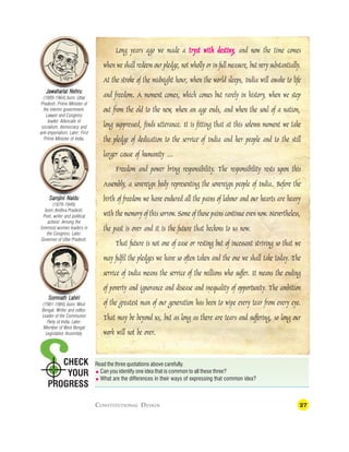 27
CHECK
YOUR
PROGRESS
Long years ago we made a tryst with destiny
tryst with destiny
tryst with destiny
tryst with destiny
tryst with destiny,
,,
,
, and now the time comes
when we shall redeem our pledge, not wholly or in full measure, but very substantially.
At the stroke of the midnight hour, when the world sleeps, India will awake to life
and freedom. A moment comes, which comes but rarely in history, when we step
out from the old to the new, when an age ends, and when the soul of a nation,
long suppressed, finds utterance. It is fitting that at this solemn moment we take
the pledge of dedication to the service of India and her people and to the still
larger cause of humanity …
Freedom and power bring responsibility. The responsibility rests upon this
Assembly, a sovereign body representing the sovereign people of India. Before the
birth of freedom we have endured all the pains of labour and our hearts are heavy
with the memory of this sorrow. Some of those pains continue even now. Nevertheless,
the past is over and it is the future that beckons to us now.
That future is not one of ease or resting but of incessant striving so that we
may fulfil the pledges we have so often taken and the one we shall take today. The
service of India means the service of the millions who suffer. It means the ending
of poverty and ignorance and disease and inequality of opportunity. The ambition
of the greatest man of our generation has been to wipe every tear from every eye.
That may be beyond us, but as long as there are tears and suffering, so long our
work will not be over.
Read the three quotations above carefully.
 Can you identify one idea that is common to all these three?
 What are the differences in their ways of expressing that common idea?
Jawaharlal Nehru
Jawaharlal Nehru
Jawaharlal Nehru
Jawaharlal Nehru
Jawaharlal Nehru
(1889-1964) born: Uttar
Pradesh. Prime Minister of
the interim government.
Lawyer and Congress
leader. Advocate of
socialism, democracy and
anti-imperialism. Later: First
Prime Minister of India.
Sar
Sar
Sar
Sar
Sarojini Naidu
ojini Naidu
ojini Naidu
ojini Naidu
ojini Naidu
(1879-1949)
born: Andhra Pradesh.
Poet, writer and political
activist. Among the
foremost women leaders in
the Congress. Later:
Governor of Uttar Pradesh.
Somnath Lahiri
Somnath Lahiri
Somnath Lahiri
Somnath Lahiri
Somnath Lahiri
(1901-1984) born: West
Bengal. Writer and editor.
Leader of the Communist
Party of India. Later:
Member of West Bengal
Legislative Assembly.
CONSTITUTIONAL DESIGN
 