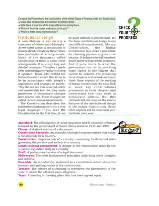 30 DEMOCRATIC POLITICS
GLOSSARY
Compare the Preambles to the constitutions of the United States of America, India and South Africa.
 Make a list of ideas that are common to all these three.
 Note down at least one of the major differences among these.
 Which of the three makes a reference to the past?
 Which of these does not invoke God?
Institutional design
Institutional design
Institutional design
Institutional design
Institutional design
A constitution is not merely a
statement of values and philosophy.
As we noted above, a constitution is
mainly about embodying these values
into institutional arrangements.
Much of the document called
Constitution of India is about these
arrangements. It is a very long and
detailed document. Therefore it needs
to be amended quite regularly to keep
it updated. Those who crafted the
Indian Constitution felt that it has to
be in accordance with people’s
aspirations and changes in society.
They did not see it as a sacred, static
and unalterable law. So, they made
provisions to incorporate changes
from time to time. These changes are
called constitutional amendments.
The Constitution describes the
institutional arrangements in a very
legal language. If you read the
Constitution for the first time, it can
be quite difficult to understand. Yet
the basic institutional design is not
very difficult to understand. Like any
Constitution, the Indian
Constitution lays down a procedure
for choosing persons to govern the
country. It defines who will have how
much power to take which decisions.
And it puts limits to what the
government can do by providing
some rights to the citizen that
cannot be violated. The remaining
three chapters in this book are about
these three aspects of the working
of Indian constitution. We shall look
at some key constitutional
provisions in each chapter and
understand how they work in
democratic politics. But this
textbook will not cover all the salient
features of the institutional design
in the Indian Constitution. Some
other aspects will be covered in your
textbook next year.
Apartheid: The official policy of racial separation and ill treatment of blacks
followed by the government of South Africa between 1948 and 1989.
Clause: A distinct section of a document.
Constituent Assembly: An assembly of people’s representatives that writes
a constitution for a country.
Constitution: Supreme law of a country, containing fundamental rules
governing the politics and society in a country.
Constitutional amendment: A change in the constitution made by the
supreme legislative body in a country.
Draft: A preliminary version of a legal document.
Philosophy: The most fundamental principles underlying one’s thoughts
and actions.
Preamble: An introductory statement in a constitution which states the
reasons and guiding values of the constitution.
Treason: The offence of attempting to overthrow the government of the
state to which the offender owes allegiance.
Tryst: A meeting or meeting place that has been agreed upon.
CHECK
YOUR
PROGRESS
 