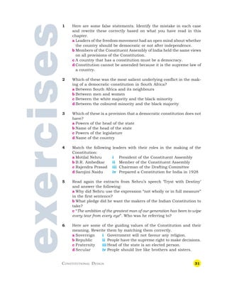 31
exercises
1 Here are some false statements. Identify the mistake in each case
and rewrite these correctly based on what you have read in this
chapter.
a Leaders of the freedom movement had an open mind about whether
the country should be democratic or not after independence.
b Members of the Constituent Assembly of India held the same views
on all provisions of the Constitution.
c A country that has a constitution must be a democracy.
d Constitution cannot be amended because it is the supreme law of
a country.
2 Which of these was the most salient underlying conflict in the mak-
ing of a democratic constitution in South Africa?
a Between South Africa and its neighbours
b Between men and women
c Between the white majority and the black minority
d Between the coloured minority and the black majority
3 Which of these is a provision that a democratic constitution does not
have?
a Powers of the head of the state
b Name of the head of the state
c Powers of the legislature
d Name of the country
4 Match the following leaders with their roles in the making of the
Constitution:
a Motilal Nehru i President of the Constituent Assembly
b B.R. Ambedkar ii Member of the Constituent Assembly
c Rajendra Prasad iii Chairman of the Drafting Committee
d Sarojini Naidu iv Prepared a Constitution for India in 1928
5 Read again the extracts from Nehru’s speech ‘Tryst with Destiny’
and answer the following:
a Why did Nehru use the expression “not wholly or in full measure”
in the first sentence?
b What pledge did he want the makers of the Indian Constitution to
take?
c “The ambition of the greatest man of our generation has been to wipe
every tear from every eye”. Who was he referring to?
6 Here are some of the guiding values of the Constitution and their
meaning. Rewrite them by matching them correctly.
a Sovereign i Government will not favour any religion.
b Republic ii People have the supreme right to make decisions.
c Fraternity iii Head of the state is an elected person.
d Secular iv People should live like brothers and sisters.
CONSTITUTIONAL DESIGN
 