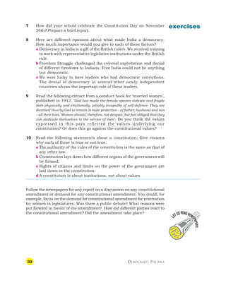 32 DEMOCRATIC POLITICS
exercises
7 How did your school celebrate the Constitution Day on November
26th? Prepare a brief report.
8 Here are different opinions about what made India a democracy.
How much importance would you give to each of these factors?
a Democracy in India is a gift of the British rulers. We received training
to work with representative legislative institutions under the British
rule.
b Freedom Struggle challenged the colonial exploitation and denial
of different freedoms to Indians. Free India could not be anything
but democratic.
c We were lucky to have leaders who had democratic convictions.
The denial of democracy in several other newly independent
countries shows the important role of these leaders.
9 Read the following extract from a conduct book for ‘married women’,
published in 1912. ‘God has made the female species delicate and fragile
both physically and emotionally, pitiably incapable of self-defence. They are
destined thus by God to remain in male protection – of father, husband and son
– all their lives. Women should, therefore, not despair, but feel obliged that they
can dedicate themselves to the service of men’. Do you think the values
expressed in this para reflected the values underlying our
constitution? Or does this go against the constitutional values?
10 Read the following statements about a constitution. Give reasons
why each of these is true or not true.
a The authority of the rules of the constitution is the same as that of
any other law.
b Constitution lays down how different organs of the government will
be formed.
c Rights of citizens and limits on the power of the government are
laid down in the constitution.
d A constitution is about institutions, not about values
Follow the newspapers for any report on a discussion on any constitutional
amendment or demand for any constitutional amendment. You could, for
example, focus on the demand for constitutional amendment for reservation
for women in legislatures. Was there a public debate? What reasons were
put forward in favour of the amendment? How did different parties react to
the constitutional amendment? Did the amendment take place?
 