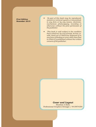 First Edition
November 2019
# No part of this book may be reproduced,
stored in a retrieval system or transmitted,
in any form or by any means, electronic,
mechanical, photocopying, recording or
otherwise without the prior permission of
the publisher.
# This book is sold subject to the condition
that it shall not, by way of trade, be lent, re-
sold, hired out or otherwise disposed of in
any form of binding or cover other than that
in which it is published without the written
consent of the publisher.
Cover and Layout
Showkat A Baba
Professional Graphics Srinagar / 9419974394
 