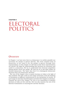 34 DEMOCRATIC POLITICS
OVERVIEW
In Chapter 1 we have seen that in a democracy it is neither possible nor
necessary for people to govern directly. The most common form of
democracy in our times is for the people to govern through their
representatives. In this chapter we will look at how these representatives
are elected. We begin by understanding why elections are necessary and
useful in a democracy. We try to understand how electoral competition
among parties serves the people. We then go on to ask what makes an
election democratic. The basic idea here is to distinguish democratic
elections from non-democratic elections.
The rest of the chapter tries to assess elections in India in the light of
this yardstick. We take a look at each stage of elections, from the drawing
of boundaries of different constituencies to the declaration of results. At
each stage we ask what should happen and what does happen in elections.
Towards the end of the chapter, we turn to an assessment of whether
elections in India are free and fair. Here we also examine the role of the
Election Commission in ensuring free and fair elections.
CHAPTER 3
Electoral
Politics
 