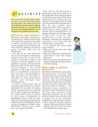 36 DEMOCRATIC POLITICS
A C T I V I T Y
Do you know when the last Assembly election
was held in your state? Which other elections
have taken place in your locality in the last five
years? Write down the level of elections (National,
Assembly, Panchayat, etc.), when were they held
and the name and designation (MP
, MLA, etc.) of
the persons who got elected from your area.
W
W
W
W
Wh
h
h
h
hy do w
y do w
y do w
y do w
y do we nee
e nee
e nee
e nee
e need ele
d ele
d ele
d ele
d elec
c
c
c
ctions?
tions?
tions?
tions?
tions?
Elections take place regularly in
any democracy. There are more than
one hundred countries in the world
in which elections take place to
choose people’s representatives. We
also read that elections are held in
many countries that are not
democratic.
But why do we need elections?
Let us try to imagine a democracy
without elections. A rule of the
people is possible without any
elections if all the people can sit
together everyday and take all the
decisions. But as we have already
seen in Chapter 1, this is not
possible in any large community.
Nor is it possible for everyone to
have the time and knowledge to
take decisions on all matters.
Therefore in most democracies
people rule through their
representatives.
Is there a democratic way of
selecting representatives without
elections? Let us think of a place
where representatives are selected
on the basis of age and experience.
Or a place where they are chosen
on the basis of education or
knowledge. There could be some
difficulty in deciding on who is more
experienced or knowledgable. But let
us say the people can resolve these
difficulties. Clearly, such a place
does not require elections.
But can we call this place a
democracy? How do we find out if
the people like their representatives
or not? How do we ensure that these
representatives rule as per the
wishes of the people? How to make
sure that those who the people don’t
like do not remain their
representatives? This requires a
mechanism by which people can
choose their representatives at
regular intervals and change them
if they wish to do so. This
mechanism is called election.
Therefore, elections are considered
essential in our times for any
representative democracy.
In an election the voters make
many choices:
 They can choose who will make
laws for them.
 They can choose who will form the
government and take major
decisions.
 They can choose the party whose
policies will guide the government
and law making.
W
W
W
W
Wha
ha
ha
ha
hat mak
t mak
t mak
t mak
t makes an ele
es an ele
es an ele
es an ele
es an elec
c
c
c
ction
tion
tion
tion
tion
democr
democr
democr
democr
democra
a
a
a
atic?
tic?
tic?
tic?
tic?
Elections can be held in many ways.
All democratic countries hold
elections. But most non-democratic
countries also hold some kind of
elections. How do we distinguish
democratic elections from any other
election? We have discussed this
question briefly in Chapter 1. We
discussed many examples of
countries where elections are held
but they can’t really be called
democratic elections. Let us recall
what we learnt there and start with
a simple list of the minimum
conditions of a democratic election:
 First, everyone should be able to
choose. This means that everyone
should have one vote and every
vote should have equal value.
We have seen why
democracies need
to have elections.
But why do rulers
in non-democratic
countries need to
hold elections?
 
