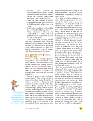 37
 Second, there should be
something to choose from. Parties
and candidates should be free to
contest elections and should offer
some real choice to the voters.
 Third, the choice should be offered
at regular intervals. Elections must
be held regularly after every few
years.
 Fourth, the candidate preferred by
the people should get elected.
 Fifth, elections should be
conducted in a free and fair
manner where people can choose
as they really wish.
These might look like very simple
and easy conditions. But there are
many countries where these are not
fulfilled. In this chapter we will apply
these conditions to the elections held
in our own country to see if we can
call these democratic elections.
I
II
I
Is it good t
s it good t
s it good t
s it good t
s it good to ha
o ha
o ha
o ha
o hav
v
v
v
ve political
e political
e political
e political
e political
c
c
c
c
competition?
ompetition?
ompetition?
ompetition?
ompetition?
Elections are thus all about political
competition. This competition takes
various forms. The most obvious form
is the competition among political
parties. At the constituency level, it
takes the form of competition among
several candidates. If there is no
competition, elections will become
pointless.
But is it good to have political
competition? Clearly, an electoral
competition has many demerits. It
creates a sense of disunity and
‘factionalism’ in every locality. You
would have heard of people
complaining of ‘party-politics’ in your
locality. Different political parties and
leaders often level allegations against
one another. Parties and candidates
often use dirty tricks to win elections.
Some people say that this pressure
to win electoral fights does not allow
sensible long-term policies to be
formulated. Some good people who
may wish to serve the country do not
enter this arena. They do not like the
idea of being dragged into unhealthy
competition.
Our Constitution makers were
aware of these problems. Yet they
opted for free competition in
elections as the way to select our
future leaders. They did so because
this system works better in the long
run. In an ideal world all political
leaders know what is good for the
people and are motivated only by a
desire to serve them. Political
competition is not necessary in such
an ideal world. But that is not what
happens in real life. Political leaders
all over the world, like all other
professionals, are motivated by a
desire to advance their political
careers. They want to remain in
power or get power and positions for
themselves.They may wish to serve
the people as well, but it is risky to
depend entirely on their sense of
duty. Besides even when they wish
to serve the people, they may not
know what is required to do so, or
their ideas may not match what the
people really want.
How do we deal with this real life
situation? One way is to try and
improve the knowledge and character
of political leaders. The other and
more realistic way is to set up a
system where political leaders are
rewarded for serving the people and
punished for not doing so. Who
decides this reward or punishment?
The simple answer is: the people.
This is what electoral competition
does. Regular electoral competition
provides incentives to political
parties and leaders. They know that
if they raise issues that people want
to be raised, their popularity and
chances of victory will increase in
the next elections. But if they fail to
satisfy the voters with their work
they will not be able to win again.
Ah! So, elections
are like exams
where politicians
and parties know if
they have passed
or failed. But who
are the examiners?
ELECTORAL POLITICS
 