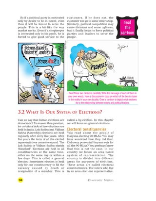 38 DEMOCRATIC POLITICS
Can we say that Indian elections are
democratic? To answer this question,
let us take a look at how elections are
held in India. Lok Sabha and Vidhan
Sabha (Assembly) elections are held
regularly after every five years. After
five years the term of all the elected
representatives comes to an end. The
Lok Sabha or Vidhan Sabha stands
‘dissolved’. Elections are held in all
constituencies at the same time,
either on the same day or within a
few days. This is called a general
election. Sometimes election is held
only for one constitutency to fill the
vacancy caused by death or
resignation of a member. This is
called a by-election. In this chapter
we will focus on general elections.
Ele
Ele
Ele
Ele
Elec
c
c
c
ct
t
t
t
tor
or
or
or
oral c
al c
al c
al c
al constituencies
onstituencies
onstituencies
onstituencies
onstituencies
You read about the people of
Haryana electing 90 MLAs. You may
have wondered how they did that.
Did every person in Haryana vote for
all the 90 MLAs? You perhaps know
that this is not the case. In our
country we follow an area based
system of representation. The
country is divided into different
areas for purposes of elections.
These areas are called electoral
constitutencies. The voters who live
in an area elect one representative.
So if a political party is motivated
only by desire to be in power, even
then it will be forced to serve the
people. This is a bit like the way
market works. Even if a shopkeeper
is interested only in his profit, he is
forced to give good service to the
customers. If he does not, the
customer will go to some other shop.
Similarly, political competition may
cause divisions and some ugliness,
but it finally helps to force political
parties and leaders to serve the
people.
3.2 WHAT IS OUR SYSTEM OF ELECTIONS?
Read these two cartoons carefully. Write the message of each of them in
your own words. Have a discussion in class on which of the two is closer
to the reality in your own locality. Draw a cartoon to depict what elections
do to the relationship between voters and political leaders.
r
r
r
r
re
e
e
e
ea
a
a
a
ad
d
d
d
d
t
t
t
t
the
he
he
he
he
c
c
c
c
ca
a
a
a
ar
r
r
r
rt
t
t
t
toon
oon
oon
oon
oon
Irfan
Khan
 