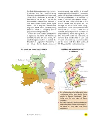 39
GULBARGA LOK SABHA CONSTITUENCY
For Lok Sabha elections, the country
is divided into 543 constituencies.
The representative elected from each
constituency is called a Member of
Parliament or an MP. One of the
features of a democratic election is
that every vote should have equal
value. That is why our Constitution
requires that each constituency
should have a roughly equal
population living within it.
Similarly, each state is divided into
a specific number of Assembly
constituencies. In this case, the
elected representative is called the
Member of Legislative Assembly or
an MLA. Each Parliamentary
GULBARGA (KALABURAGI) DISTRICT
IN KARNATAKA
constituency has within it several
assembly constituencies. The same
principle applies for Panchayat and
Municipal elections. Each village or
town is divided into several ‘wards’
that are like constituencies. Each
ward elects one member of the
village or the urban local body.
Sometimes these constituencies are
counted as ‘seats’, for each
constituency represents one seat in
the assembly. When we say that ‘Lok
Dal won 60 seats’ in Haryana, it
means that candidates of Lok Dal
won in 60 assembly constituencies
in the state and thus Lok Dal had
60 MLAs in the state assembly.
ELECTORAL POLITICS
 Why is the boundary of the Gulbarga Lok Sabha
constituency not the same as the district
boundary of Gulbarga (Kalaburagi)? Draw a
similar map for your own Lok Sabha
constituency.
 How many Assembly constituencies are there
in the Gulbarga Lok Sabha constituency? Is it
the same in your own Lok Sabha
constituency?
 