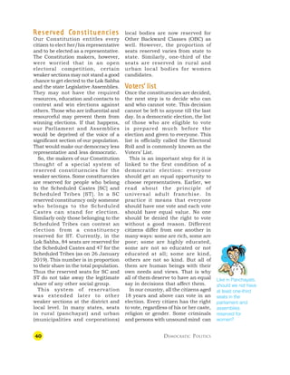 40 DEMOCRATIC POLITICS
R
R
R
R
R eser
eser
eser
eser
eserv
v
v
v
ve
e
e
e
ed C
d C
d C
d C
d Constituencies
onstituencies
onstituencies
onstituencies
onstituencies
Our Constitution entitles every
citizen to elect her/his representative
and to be elected as a representative.
The Constitution makers, however,
were worried that in an open
electoral competition, certain
weaker sections may not stand a good
chance to get elected to the Lok Sabha
and the state Legislative Assemblies.
They may not have the required
resources, education and contacts to
contest and win elections against
others. Those who are influential and
resourceful may prevent them from
winning elections. If that happens,
our Parliament and Assemblies
would be deprived of the voice of a
significant section of our population.
That would make our democracy less
representative and less democratic.
So, the makers of our Constitution
thought of a special system of
reserved constituencies for the
weaker sections. Some constituencies
are reserved for people who belong
to the Scheduled Castes [SC] and
Scheduled Tribes [ST]. In a SC
reserved constituency only someone
who belongs to the Scheduled
Castes can stand for election.
Similarly only those belonging to the
Scheduled Tribes can contest an
election from a constituency
reserved for ST. Currently, in the
Lok Sabha, 84 seats are reserved for
the Scheduled Castes and 47 for the
Scheduled Tribes (as on 26 January
2019). This number is in proportion
to their share in the total population.
Thus the reserved seats for SC and
ST do not take away the legitimate
share of any other social group.
This system of reservation
was extended later to other
weaker sections at the district and
local level. In many states, seats
in rural (panchayat) and urban
(municipalities and corporations)
local bodies are now reserved for
Other Backward Classes (OBC) as
well. However, the proportion of
seats reserved varies from state to
state. Similarly, one-third of the
seats are reserved in rural and
urban local bodies for women
candidates.
V
V
V
V
Vot
ot
ot
ot
oters
ers
ers
ers
ers’
’’
’’ list
list
list
list
list
Once the constituencies are decided,
the next step is to decide who can
and who cannot vote. This decision
cannot be left to anyone till the last
day. In a democratic election, the list
of those who are eligible to vote
is prepared much before the
election and given to everyone. This
list is officially called the Electoral
Roll and is commonly known as the
Voters’ List.
This is an important step for it is
linked to the first condition of a
democratic election: everyone
should get an equal opportunity to
choose representatives. Earlier, we
read about the principle of
universal adult franchise. In
practice it means that everyone
should have one vote and each vote
should have equal value. No one
should be denied the right to vote
without a good reason. Different
citizens differ from one another in
many ways: some are rich, some are
poor; some are highly educated,
some are not so educated or not
educated at all; some are kind,
others are not so kind. But all of
them are human beings with their
own needs and views. That is why
all of them deserve to have an equal
say in decisions that affect them.
In our country, all the citizens aged
18 years and above can vote in an
election. Every citizen has the right
to vote, regardless of his or her caste,
religion or gender. Some criminals
and persons with unsound mind can
Like in Panchayats,
should we not have
at least one-third
seats in the
parliament and
assemblies
reserved for
women?
 