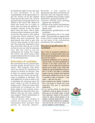 42 DEMOCRATIC POLITICS
be denied the right to vote, but only
in rare situations. It is the
responsibility of the government to
get the names of all the eligible
voters put on the voters’ list. As new
persons attain voting age names are
added to the voters’ list. Names of
those who move out of a place or
those who are dead are deleted. A
complete revision of the list takes
place every five years. This is done
to ensure that it remains up to date.
In the last few years a new system
of Election Photo Identity Card
[EPIC] has been introduced. The
government has tried to give this
card to every person on the voters
list. The voters are required to carry
this card when they go out to vote,
so that no one can vote for someone
else. But the card is not yet
compulsory for voting. For voting,
the voters can show many other
proofs of identity like the ration card
or the driving licence.
N
N
N
N
Nomina
omina
omina
omina
omination of candida
tion of candida
tion of candida
tion of candida
tion of candidat
t
t
t
tes
es
es
es
es
We noted above that in a democratic
election people should have a real
choice. This happens only when
there are almost no restrictions on
anyone to contest an election. This
is what our system provides. Any-
one who can be a voter can also be-
come a candidate in elections. The
only difference is that in order to be
a candidate the minimum age is 25
years, while it is only 18 years for
being a voter. There are some other
restrictions on criminals etc. but
these apply in very extreme cases.
Political parties nominate their can-
didates who get the party symbol
and support. Party’s nomination is
often called party ‘ticket’.
Every person who wishes to
contest an election has to fill a
‘nomination form’ and give some
money as ‘security deposit’.
Recently, a new system of
declaration has been introduced on
direction from the Supreme Court.
Every candidate has to make a legal
declaration, giving full details of :
 Serious criminal cases pending
against the candidate;
 Details of the assets and liabilities
of the candidate and his or her
family; and
 Educational qualifications of the
candidate.
This information has to be made
public. This provides an opportunity
to the voters to make their decision
on the basis of the information
provided by the candidates.
Why are the
candidates
required to give a
detailed statement
of their property?
Educational qualifications for
candidates
Why is there no educational qualification for
holding such an important position when some
kind of educational qualification is needed for any
other job in the country?
 Educational qualifications are not relevant to
all kinds of jobs. The relevant qualification for
selection to the Indian cricket team, for
example, is not the attainment of educational
degrees but the ability to play cricket well.
Similarly the relevant qualification for being an
MLA or an MP is the ability to understand
people’s concerns, problems and to represent
their interests. Whether they can do so or not
is examined by lakhs of examiners — their
voters — after every five years.
 Even if education was relevant, it should be
left to the people to decide how much
importance they give to educational
qualifications.
 In our country putting an educational
qualification would go against the spirit of
democracy for yet another reason. It would
mean depriving a majority of the country’s
citizens the right to contest elections. If, for
example, a graduate degree like B.A., B.Com
or B.Sc was made compulsory for candidates,
more than 90 per cent of the citizens will
become ineligible to contest elections.
 