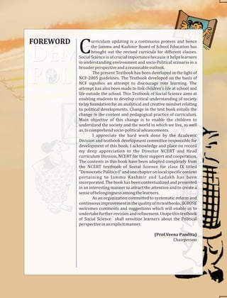 FOREWORD urriculum updating is a continuous process and hence
Cthe Jammu and Kashmir Board of School Education has
brought out the revised curricula for diﬀerent classes.
Social Science is of crucial importance because it helps learners
in understanding environment and socio Political scenario in a
broaderperspectiveandareasonableoutlook.
The present Textbook has been developed in the light of
NCF-2005 guidelines. The Textbook developed on the basis of
NCF signi ies an attempt to discourage rote learning. The
attempt has also been made to link children's life at school and
life outside the school. This Textbook of Social Science aims at
enabling students to develop critical understanding of society
to lay foundation for an analytical and creative mindset relating
to political developments. Change in the text book entails the
change in the content and pedagogical practice of curriculum.
Main objective of this change is to enable the children to
understand the society and the world in which we live, as well
as,tocomprehendsocio-politicaladvancements.
I appreciate the hard work done by the Academic
Division and textbook development committee responsible for
development of this book. I acknowledge and place on record
my deep appreciation to the Director NCERT and Head
curriculum Division, NCERT for their support and cooperation.
The contents in this book have been adopted completely from
the NCERT textbook of Social Science for class IX titled
“DemocraticPolitics-I”andonechapteronlocalspeci iccontent
pertaining to Jammu Kashmir and Ladakh has been
incorporated. The book has been contextualized and presented
in an interesting manner to attract the attention and to create a
senseofbelongingnessamongthelearners.
As an organization committed to systematic reform and
continuousimprovementinthequalityofitstextbooks,JKBOSE
welcomes comments and suggestions which will enable us to
undertake further revision and re inement. I hope this textbook
of Social Science shall sensitize learners about the Political
perspectiveinanexplicitmanner.
(Prof.Veena Pandita)
Chairperson
 