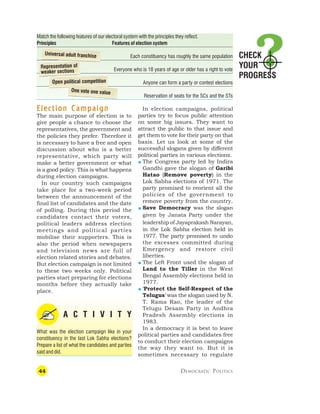 44 DEMOCRATIC POLITICS
Election Campaign
Election Campaign
Election Campaign
Election Campaign
Election Campaign
The main purpose of election is to
give people a chance to choose the
representatives, the government and
the policies they prefer. Therefore it
is necessary to have a free and open
discussion about who is a better
representative, which party will
make a better government or what
is a good policy. This is what happens
during election campaigns.
In our country such campaigns
take place for a two-week period
between the announcement of the
final list of candidates and the date
of polling. During this period the
candidates contact their voters,
political leaders address election
meetings and political parties
mobilise their supporters. This is
also the period when newspapers
and television news are full of
election related stories and debates.
But election campaign is not limited
to these two weeks only. Political
parties start preparing for elections
months before they actually take
place.
A C T I V I T Y
What was the election campaign like in your
constituency in the last Lok Sabha elections?
Prepare a list of what the candidates and parties
said and did.
In election campaigns, political
parties try to focus public attention
on some big issues. They want to
attract the public to that issue and
get them to vote for their party on that
basis. Let us look at some of the
successful slogans given by different
political parties in various elections.
 The Congress party led by Indira
Gandhi gave the slogan of Garibi
Hatao (Remove poverty) in the
Lok Sabha elections of 1971. The
party promised to reorient all the
policies of the government to
remove poverty from the country.
 Save Democracy was the slogan
given by Janata Party under the
leadership of Jayaprakash Narayan,
in the Lok Sabha election held in
1977. The party promised to undo
the excesses committed during
Emergency and restore civil
liberties.
 The Left Front used the slogan of
Land to the Tiller in the West
Bengal Assembly elections held in
1977.
 ‘Protect the Self-Respect of the
Telugus’ was the slogan used by N.
T. Rama Rao, the leader of the
Telugu Desam Party in Andhra
Pradesh Assembly elections in
1983.
In a democracy it is best to leave
political parties and candidates free
to conduct their election campaigns
the way they want to. But it is
sometimes necessary to regulate
Match the following features of our electoral system with the principles they reflect.
Principles Features of election system
Each constituency has roughly the same population
Everyone who is 18 years of age or older has a right to vote
Anyone can form a party or contest elections
Reservation of seats for the SCs and the STs
Universal adult franchise
Representation of
weaker sections
Open political competition
One vote one value
CHECK
YOUR
PROGRESS
 