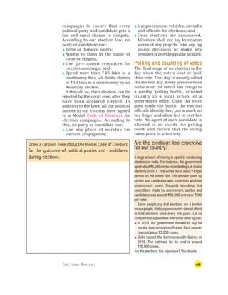 45
campaigns to ensure that every
political party and candidate gets a
fair and equal chance to compete.
According to our election law, no
party or candidate can:
 Bribe or threaten voters;
 Appeal to them in the name of
caste or religion;
 Use government resources for
election campaign; and
 Spend more than ` 25 lakh in a
constituency for a Lok Sabha election
or `10 lakh in a constituency in an
Assembly election.
If they do so, their election can be
rejected by the court even after they
have been declared elected. In
addition to the laws, all the political
parties in our country have agreed
to a Model Code of Conduct for
election campaigns. According to
this, no party or candidate can:
 Use any place of worship for
election propaganda;
 Use government vehicles, aircrafts
and officials for elections; and
 Once elections are announced,
Ministers shall not lay foundation
stones of any projects, take any big
policy decisions or make any
promisesofprovidingpublicfacilities.
P
P
P
P
Polling and c
olling and c
olling and c
olling and c
olling and coun
oun
oun
oun
ounting of v
ting of v
ting of v
ting of v
ting of vot
ot
ot
ot
otes
es
es
es
es
The final stage of an election is the
day when the voters cast or ‘poll’
their vote. That day is usually called
the election day. Every person whose
name is on the voters’ list can go to
a nearby ‘polling booth’, situated
usually in a local school or a
government office. Once the voter
goes inside the booth, the election
officials identify her, put a mark on
her finger and allow her to cast her
vote. An agent of each candidate is
allowed to sit inside the polling
booth and ensure that the voting
takes place in a fair way.
ELECTORAL POLITICS
Are the elections too expensive
for our country?
A large amount of money is spent in conducting
elections in India. For instance, the government
spentabout`3,500croresinconductingLokSabha
elections in 2014. That works out to about `40 per
person on the voters’ list. The amount spent by
parties and candidates was more than what the
government spent. Roughly speaking, the
expenditure made by government, parties and
candidates was around `30,000 crores or `500
per voter.
Some people say that elections are a burden
on our people, that our poor country cannot afford
to hold elections once every five years. Let us
compare this expenditure with some other figures:
 In 2005, our government decided to buy six
nuclear submarines from France. Each subma-
rine cost about `3,000 crores.
 Delhi hosted the Commonwealth Games in
2010. The estimate for its cost is around
`20,000 crores.
Are the elections too expensive? You decide.
Draw a cartoon here about the Model Code of Conduct
for the guidance of political parties and candidates
during elections.
 