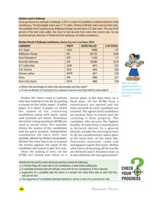 46 DEMOCRATIC POLITICS
Earlier the voters used to indicate
who they wanted to vote for by putting
a stamp on the ballot paper. A ballot
paper is a sheet of paper on which
the names of the contesting
candidates along with party name
and symbols are listed. Nowadays
electronic voting machines (EVM) are
used to record votes. The machine
shows the names of the candidates
and the party symbols. Independent
candidates too have their own
symbols, allotted by election commission.
All that the voter has to do is to press
the button against the name of the
candidate she wants to give her vote.
Once the polling is over, all the
EVMs are sealed and taken to a
Why are party
agents present in
the polling booth
and the counting
centre?
Election result in Gulbarga
Let us go back to our example of Gulbarga. In 2014, a total of 8 candidates contested elections in that
constituency. The total eligible voters were 17.21 lakhs. Of these 9.98 lakh voters had cast their votes.
The candidate of the Congress party, Mallikarjun Kharge secured about 5.07 lakh votes. This was 50.82
percent of the total votes polled. But since he had secured more votes than anyone else, he was
declared elected a Member of Parliament from Gulbarga Lok Sabha constituency.
Election Result of Gulbarga constituency, GENERAL ELECTION TO LOK SABHA, 2014
CANDIDATE PARTY VOTES POLLED % OF VOTES
D.G. Sagar JD(S) 1.57
Mallikarjun Kharge INC 50.82
Danni Mahadev B. BSP 1.14
Revunaik Belamagi BJP 43.33
B.T. Lalitha Naik AAAP 0.91
S.M. Sharma SUCI 0.50
Shankar Jadhav BHPP 0.29
Ramu IND 0.41
None of the Above NOTA 0.99
CHECK
YOUR
PROGRESS
Identify the fair and the unfair electoral practices among the following:
 A minister flags off a new train in his constituency a week before polling day.
 A candidate promises that she will get a new train for her constituency if she is elected.
 Supporters of a candidate take the voters to a temple and make them take an oath that they
will vote for him.
 The supporters of a candidate distribute blankets in slums in return for a promise for vote.
15690
507193
11428
432460
9074
4943
2877
4085
9888
secure place. A few days later, on a
fixed date, all the EVMs from a
constituency are opened and the
votes secured by each candidate are
counted. The agents of all candidates
are present there to ensure that the
counting is done properly. The
candidate who secures the highest
number of votes from a constituency
is declared elected. In a general
election, usually the counting of votes
in all the constituencies takes place
at the same time, on the same day.
Television channels, radio and
newspapers report this event. Within
a few hours of counting,all the results
are declared and it becomes clear as
to who will form the next government.
 What is the percentage of voters who had actually cast their votes?
 To win an election is it necessary for a person to secure more than half the votes polled?
 