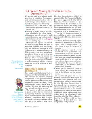 47
3.3 WHAT MAKES ELECTIONS IN INDIA
DEMOCRATIC?
Election Commissioner (CEC) is
appointed by the President of India.
But once appointed, the Chief
Election Commissioner is not
answerable to the President or the
government. Even if the ruling party
or the government does not like what
the Commission does, it is virtually
impossible for it to remove the CEC.
Very few election commissions in
the world have such wide-ranging
powers as the Election Commission
of India.
 EC takes decisions on every aspect
of conduct and control of elections
from the announcement of
elections to the declaration of
results.
 It implements the Code of
Conduct and punishes any
candidate or party that violates it.
 During the election period, the EC
can order the government to follow
some guidelines, to prevent use
and misuse of governmental power
to enhance its chances to win
elections, or to transfer some
government officials.
 When on election duty, govern-
ment officers work under the con-
trol of the EC and not the govern-
ment.
In the last 25 years or so, the
Election Commission has begun to
exercise all its powers and even
expand them. It is very common now
for the Election Commission to
reprimand the government and
administration for their lapses. When
election officials come to the opinion
that polling was not fair in some booths
or even an entire constituency, they
order a repoll. The ruling parties often
do not like what the EC does. But they
have to obey. This would not have
happened if the EC was not
independent and powerful.
ELECTORAL POLITICS
We get to read a lot about unfair
practices in elections. Newspapers
and television reports often refer to
such allegations. Most of these
reports are about the following:
 Inclusion of false names and
exclusion of genuine names in the
voters’ list;
 Misuse of government facilities
and officials by the ruling party;
 Excessive use of money by rich
candidates and big parties; and
 Intimidation of voters and rigging
on the polling day.
Many of these reports are correct.
We feel unhappy when we read or
see such reports. But fortunately
they are not on such a scale so as to
defeat the very purpose of elections.
This becomes clear if we ask a basic
question: Can a party win an
election and come to power not
because it has popular support but
through electoral malpractices? This
is a vital question. Let us carefully
examine various aspects of this
question.
Independen
Independen
Independen
Independen
Independent Ele
t Ele
t Ele
t Ele
t Elec
c
c
c
ction
tion
tion
tion
tion
C
C
C
C
Commission
ommission
ommission
ommission
ommission
One simple way of checking whether
elections are fair or not is to look at
who conducts the elections. Are they
independent of the government? Or
can the government or the ruling party
influence or pressurise them? Do they
have enough powers to be able to
conduct free and fair elections? Do
they actually use these powers?
The answer to all these questions
is quite positive for our country. In
our country elections are conducted
by an independent and very powerful
Election Commission (EC). It enjoys
the same kind of independence that
the judiciary enjoys. The Chief
Why does the
Election
Commission have
so much powers?
Is this good for
democracy?
For more details about
the Election Commission
of India,
visit
https://eci.gov.in
 