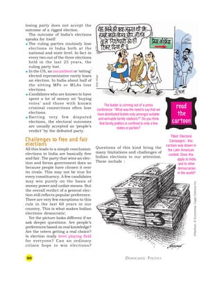 50 DEMOCRATIC POLITICS
losing party does not accept the
outcome of a rigged election.
The outcome of India’s elections
speaks for itself:
 The ruling parties routinely lose
elections in India both at the
national and state level. In fact in
every two out of the three elections
held in the last 25 years, the
ruling party lost.
 In the US, an incumbent or ‘sitting’
elected representative rarely loses
an election. In India about half of
the sitting MPs or MLAs lose
elections.
 Candidates who are known to have
spent a lot of money on ‘buying
votes’ and those with known
criminal connections often lose
elections.
 Barring very few disputed
elections, the electoral outcomes
are usually accepted as ‘people’s
verdict’ by the defeated party.
C
C
C
C
Challenges t
hallenges t
hallenges t
hallenges t
hallenges to fr
o fr
o fr
o fr
o free and fair
ee and fair
ee and fair
ee and fair
ee and fair
ele
ele
ele
ele
elec
c
c
c
ctions
tions
tions
tions
tions
All this leads to a simple conclusion:
elections in India are basically free
and fair. The party that wins an elec-
tion and forms government does so
because people have chosen it over
its rivals. This may not be true for
every constituency. A few candidates
may win purely on the basis of
money power and unfair means. But
the overall verdict of a general elec-
tion still reflects popular preference.
There are very few exceptions to this
rule in the last 60 years in our
country. This is what makes Indian
elections democratic.
Yet the picture looks different if we
ask deeper questions: Are people’s
preferences based on real knowledge?
Are the voters getting a real choice?
Is election really level playing field
for everyone? Can an ordinary
citizen hope to win elections?
Questions of this kind bring the
many limitations and challenges of
Indian elections to our attention.
These include :
The leader is coming out of a press
conference: “What was the need to say that we
have distributed tickets only amongst suitable
and winnable family relations?” Do you think
that family politics is confined to only a few
states or parties?
Titled ‘Electoral
Campaigns’, this
cartoon was drawn in
the Latin American
context. Does this
apply to India
and to other
democracies
in the world?
©Nerilicon,
El
Economista,
Cagle
Cartoons
Inc.
r
r
r
r
re
e
e
e
ea
a
a
a
ad
d
d
d
d
t
t
t
t
the
he
he
he
he
c
c
c
c
ca
a
a
a
ar
r
r
r
rt
t
t
t
toon
oon
oon
oon
oon
Irfan
Khan
 