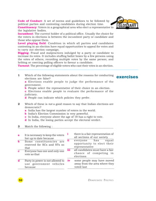 52 DEMOCRATIC POLITICS
GLOSSARY
Code of Conduct: A set of norms and guidelines to be followed by
political parties and contesting candidates during election time.
Constituency: Voters in a geographical area who elect a representative to
the legislative bodies.
Incumbent: The current holder of a political office. Usually the choice for
the voters in elections is between the incumbent party or candidate and
those who oppose them.
Level playing field: Condition in which all parties and candidates
contesting in an election have equal opportunities to appeal for votes and
to carry out election campaign.
Rigging: Fraud and malpractices indulged by a party or candidate to
increase its votes. It includes stuffing ballot boxes by a few persons using
the votes of others; recording multiple votes by the same person; and
bribing or coercing polling officers to favour a candidate.
Turnout: The percentage of eligible voters who cast their votes in an election.
1 Which of the following statements about the reasons for conducting
elections are false?
a Elections enable people to judge the performance of the
government.
b People select the representative of their choice in an election.
c Elections enable people to evaluate the performance of the
judiciary.
d People can indicate which policies they prefer.
2 Which of these is not a good reason to say that Indian elections are
democratic?
a India has the largest number of voters in the world.
b India’s Election Commission is very powerful.
c In India, everyone above the age of 18 has a right to vote.
d In India, the losing parties accept the electoral verdict.
3 Match the following :
a It is necessary to keep the voters
list up to date because
b Some constituencies are
reserved for SCs and STs so
that
c Everyone has one and only one
vote so that
d Party in power is not allowed to
use government vehicles
because
exercises
i there is a fair representation of
all sections of our society
ii everyone has equal
opportunity to elect their
representative
iii all candidates must have a fair
chance of competing in
elections
iv some people may have moved
away from the area where they
voted last
 
