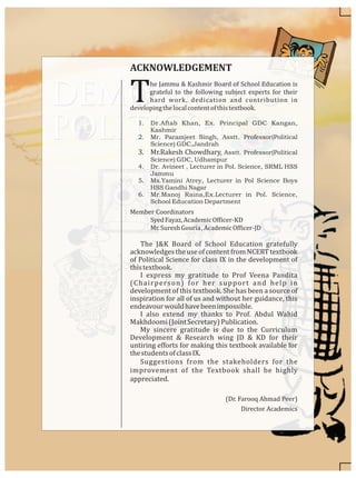 he Jammu & Kashmir Board of School Education is
Tgrateful to the following subject experts for their
hard work, dedication and contribution in
developingthelocalcontentofthistextbook.
1. Dr.Aftab Khan, Ex. Principal GDC Kangan,
Kashmir
2. Mr. Paramjeet Singh, Asstt. Professor(Political
Science) GDC,Jandrah
3. Mr.Rakesh Chowdhary, Asstt. Professor(Political
Science) GDC, Udhampur
4. Dr. Avineet , Lecturer in Pol. Science, SRML HSS
Jammu
5. Ms.Yamini Atrey, Lecturer in Pol Science Boys
HSS Gandhi Nagar
6. Mr.Manoj Raina,Ex.Lecturer in Pol. Science,
School Education Department
Member Coordinators
SyedFayaz,AcademicOfficer-KD
Mr.SureshGouria,AcademicOfficer-JD
The J&K Board of School Education gratefully
acknowledgestheuseofcontentfromNCERTtextbook
of Political Science for class IX in the development of
thistextbook.
I express my gratitude to Prof Veena Pandita
(Chairperson) for her support and help in
development of this textbook. She has been a source of
inspiration for all of us and without her guidance, this
endeavourwouldhavebeenimpossible.
I also extend my thanks to Prof. Abdul Wahid
Makhdoomi(JointSecretary)Publication.
My sincere gratitude is due to the Curriculum
Development & Research wing JD & KD for their
untiring efforts for making this textbook available for
thestudentsofclassIX.
Suggestions from the stakeholders for the
improvement of the Textbook shall be highly
appreciated.
(Dr. Farooq Ahmad Peer)
Director Academics
ACKNOWLEDGEMENT
 