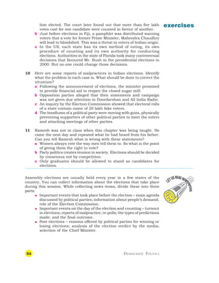 54 DEMOCRATIC POLITICS
exercises
him elected. The court later found out that more than five lakh
votes cast for one candidate were counted in favour of another.
b Just before elections in Fiji, a pamphlet was distributed warning
voters that a vote for former Prime Minister, Mahendra Chaudhry
will lead to bloodshed. This was a threat to voters of Indian origin.
c In the US, each state has its own method of voting, its own
procedure of counting and its own authority for conducting
elections. Authorities in the state of Florida took many controversial
decisions that favoured Mr. Bush in the presidential elections in
2000. But no one could change those decisions.
10 Here are some reports of malpractices in Indian elections. Identify
what the problem in each case is. What should be done to correct the
situation?
a Following the announcement of elections, the minister promised
to provide financial aid to reopen the closed sugar mill.
b Opposition parties alleged that their statements and campaign
was not given due attention in Doordarshan and All India Radio.
c An inquiry by the Election Commission showed that electoral rolls
of a state contain name of 20 lakh fake voters.
d The hoodlums of a political party were moving with guns, physically
preventing supporters of other political parties to meet the voters
and attacking meetings of other parties.
11 Ramesh was not in class when this chapter was being taught. He
came the next day and repeated what he had heard from his father.
Can you tell Ramesh what is wrong with these statements?
a Women always vote the way men tell them to. So what is the point
of giving them the right to vote?
b Party politics creates tension in society. Elections should be decided
by consensus not by competition.
c Only graduates should be allowed to stand as candidates for
elections.
Assembly elections are usually held every year in a few states of the
country. You can collect information about the elections that take place
during this session. While collecting news items, divide these into three
parts:
 Important events that took place before the election – main agenda
discussed by political parties; information about people’s demand;
role of the Election Commission.
 Important events on the day of the election and counting – turnout
in elections; reports of malpractice; re-polls; the types of predictions
made; and the final outcome.
 Post elections – reasons offered by political parties for winning or
losing elections; analysis of the election verdict by the media;
selection of the Chief Minister.
 
