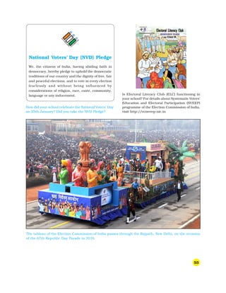 55
Is Electoral Literacy Club (ELC) functioning in
your school? For details about Systematic Voters’
Education and Electoral Participation (SVEEP)
programme of the Election Commission of India,
visit http://ecisveep.nic.in
How did your school celebrate the National Voters’ Day
on 25th January? Did you take the NVD Pledge?
National Voters’ Day (NVD) Pledge
We, the citizens of India, having abiding faith in
democracy, hereby pledge to uphold the democratic
traditions of our country and the dignity of free, fair
and peaceful elections, and to vote in every election
fearlessly and without being influenced by
considerations of religion, race, caste, community,
language or any inducement.
The tableau of the Election Commission of India passes through the Rajpath, New Delhi, on the occasion
of the 67th Republic Day Parade in 2016.
 