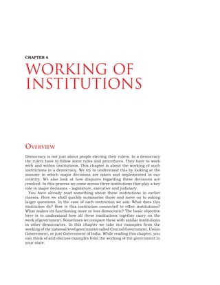 56 DEMOCRATIC POLITICS
OVERVIEW
Democracy is not just about people electing their rulers. In a democracy
the rulers have to follow some rules and procedures. They have to work
with and within institutions. This chapter is about the working of such
institutions in a democracy. We try to understand this by looking at the
manner in which major decisions are taken and implemented in our
country. We also look at how disputes regarding these decisions are
resolved. In this process we come across three institutions that play a key
role in major decisions – legislature, executive and judiciary.
You have already read something about these institutions in earlier
classes. Here we shall quickly summarise those and move on to asking
larger questions. In the case of each institution we ask: What does this
institution do? How is this institution connected to other institutions?
What makes its functioning more or less democratic? The basic objective
here is to understand how all these institutions together carry on the
work of government. Sometimes we compare these with similar institutions
in other democracies. In this chapter we take our examples from the
working of the national level government called Central Government, Union
Government, or just Government of India. While reading this chapter, you
can think of and discuss examples from the working of the government in
your state.
CHAPTER 4
Working of
Institutions
 