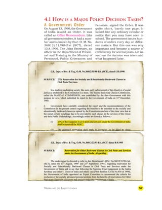 57
4.1 HOW IS A MAJOR POLICY DECISION TAKEN?
Pensions, signed the Order. It was
quite short, barely one page. It
looked like any ordinary circular or
notice that you may have seen in
school. The government issues hun-
dreds of orders every day on differ-
ent matters. But this one was very
important and became a source of
controversy for several years. Let us
see how the decision was taken and
what happened later.
A Government Order
A Government Order
A Government Order
A Government Order
A Government Order
On August 13, 1990, the Government
of India issued an Order. It was
called an Office Memorandum. Like
all government orders, it had a num-
ber and is known by that: O. M. No.
36012/31/90-Est (SCT), dated
13.8.1990. The Joint Secretary, an
officer in the Department of Person-
nel and Training in the Ministry of
Personnel, Public Grievances and
WORKING OF INSTITUTIONS
 