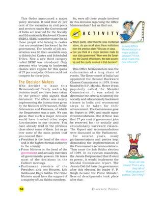 58 DEMOCRATIC POLITICS
This Order announced a major
policy decision. It said that 27 per
cent of the vacancies in civil posts
and services under the Government
of India are reserved for the Socially
and Educationally Backward Classes
(SEBC). SEBC is another name for all
those people who belong to castes
that are considered backward by the
government. The benefit of job res-
ervation was till then available only
to Scheduled Castes and Scheduled
Tribes. Now a new third category
called SEBC was introduced. Only
persons who belong to backward
classes were eligible for this quota
of 27 per cent jobs. Others could not
compete for these jobs.
T
T
T
T
The D
he D
he D
he D
he De
e
e
e
ecision M
cision M
cision M
cision M
cision Mak
ak
ak
ak
akers
ers
ers
ers
ers
Who decided to issue this
Memorandum? Clearly, such a big
decision could not have been taken
by the person who signed that
document. The officer was merely
implementing the instructions given
by the Minister of Personnel, Public
Grievances and Pensions, of which
the Department was a part. We can
guess that such a major decision
would have involved other major
functionaries in our country. You
have already read in the previous
class about some of them. Let us go
over some of the main points that
you covered then:
 President is the head of the state
and is the highest formal authority
in the country.
 Prime Minister is the head of the
government and actually exercises
all governmental powers. He takes
most of the decisions in the
Cabinet meetings.
 Parliament consists of the
President and two Houses, Lok
Sabha and Rajya Sabha. The Prime
Minister must have the support of
a majority of Lok Sabha members.
So, were all these people involved
in this decision regarding the Office
Memorandum? Let us find out.
A C T I V I T Y
 Which points, other than the ones mentioned
above, do you recall about these institutions
from the previous class? Discuss in class.
 Can you think of a major decision made by
your state government? How were the Gover-
nor, the Council of Ministers, the state assem-
bly and the courts involved in that decision?
This Office Memorandum was the
culmination of a long chain of
events. The Government of India had
appointed the Second Backward
Classes Commission in 1979. It was
headed by B.P. Mandal. Hence it was
popularly called the Mandal
Commission. It was asked to
determine the criteria to identify the
socially and educationally backward
classes in India and recommend
steps to be taken for their
advancement. The Commission gave
its Report in 1980 and made many
recommendations. One of these was
that 27 per cent of government jobs
be reserved for the socially and
educationally backward classes.
The Report and recommendations
were discussed in the Parliament.
For several years, many
parliamentarians and parties kept
demanding the implementation of
the Commission’s recommendations.
Then came the Lok Sabha election
of 1989. In its election manifesto,
the Janata Dal promised that if voted
to power, it would implement the
Mandal Commission report. The
Janata Dal did form the government
after this election. Its leader V. P.
Singh became the Prime Minister.
Several developments took place
after that:
Now I can see
clearly! That is why
they talk of
Mandalisation of
politics. Don’t they?
Is every Office
Memorandum a
major political
decision? If not,
what made this
one different?
 