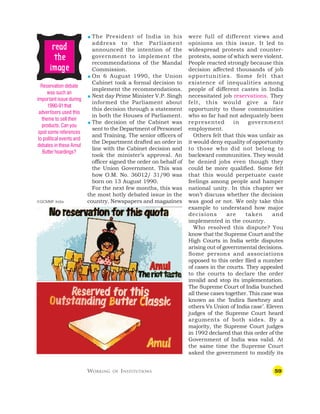 59
were full of different views and
opinions on this issue. It led to
widespread protests and counter-
protests, some of which were violent.
People reacted strongly because this
decision affected thousands of job
opportunities. Some felt that
existence of inequalities among
people of different castes in India
necessitated job reservations. They
felt, this would give a fair
opportunity to those communities
who so far had not adequately been
represented in government
employment.
Others felt that this was unfair as
it would deny equality of opportunity
to those who did not belong to
backward communities. They would
be denied jobs even though they
could be more qualified. Some felt
that this would perpetuate caste
feelings among people and hamper
national unity. In this chapter we
won’t discuss whether the decision
was good or not. We only take this
example to understand how major
decisions are taken and
implemented in the country.
Who resolved this dispute? You
know that the Supreme Court and the
High Courts in India settle disputes
arising out of governmental decisions.
Some persons and associations
opposed to this order filed a number
of cases in the courts. They appealed
to the courts to declare the order
invalid and stop its implementation.
The Supreme Court of India bunched
all these cases together. This case was
known as the ‘Indira Sawhney and
others Vs Union of India case’. Eleven
judges of the Supreme Court heard
arguments of both sides. By a
majority, the Supreme Court judges
in 1992 declared that this order of the
Government of India was valid. At
the same time the Supreme Court
asked the government to modify its
WORKING OF INSTITUTIONS
 The President of India in his
address to the Parliament
announced the intention of the
government to implement the
recommendations of the Mandal
Commission.
 On 6 August 1990, the Union
Cabinet took a formal decision to
implement the recommendations.
 Next day Prime Minister V.P. Singh
informed the Parliament about
this decision through a statement
in both the Houses of Parliament.
 The decision of the Cabinet was
sent to the Department of Personnel
and Training. The senior officers of
the Department drafted an order in
line with the Cabinet decision and
took the minister’s approval. An
officer signed the order on behalf of
the Union Government. This was
how O.M. No. 36012/ 31/90 was
born on 13 August 1990.
For the next few months, this was
the most hotly debated issue in the
country. Newspapers and magazines
Reservation debate
was such an
important issue during
1990-91that
advertisers used this
theme to sell their
products. Can you
spot some references
to political events and
debates in these Amul
Butter hoardings?
©GCMMF India
r
r
r
r
re
e
e
e
ea
a
a
a
ad
d
d
d
d
t
t
t
t
the
he
he
he
he
ima
ima
ima
ima
image
ge
ge
ge
ge
 